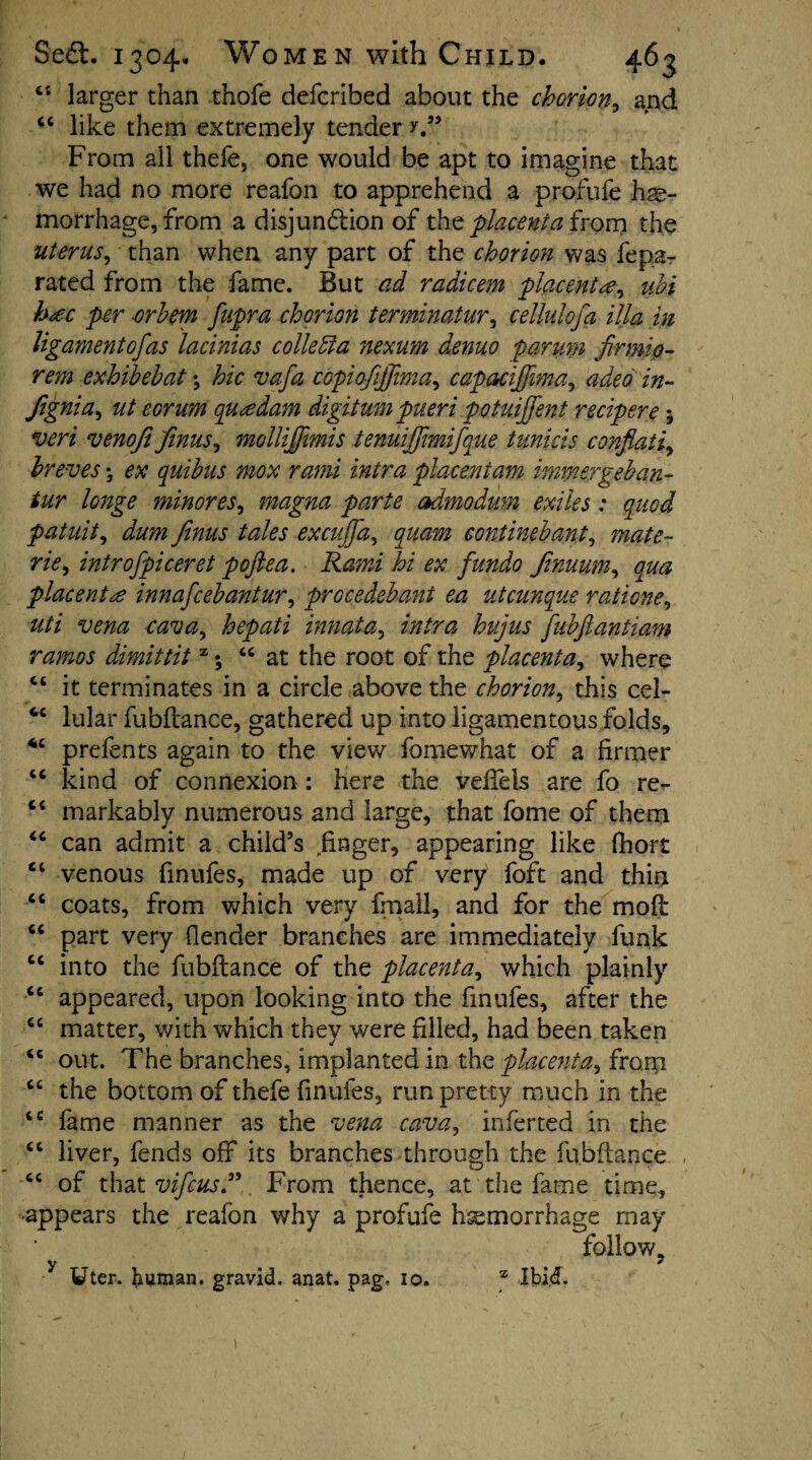 (( cc Se£t. 1304, Women with Child. 463 larger than thofe defcribed about the chorion, and like them extremely tender y” From all thefe, one would be apt to imagine that we had no more reafon to apprehend a profufe hae¬ morrhage, from a disjunction of the placenta from the uterus, than when any part of the chorion was fepa- rated from the fame. But ad radicem placentae, uhi hac per or hem fupra chorion termnatur, cellulofa ilia in ligament of as lacinias collegia nexum denuo par urn firmio- rem exhibehat \ hie vafa copiqfijfima, capaciffima, adeo in- Jignia, ut corum qua dam digit urnpueri potuijfent recipere; veri venoji finus, mollijfimis tenuiffmifque tunicis conflati, hr eves; ex quihus mox rami intra placentam immergeban- tur longe minores, magna parte admodum exiles : quod patuit, dum finus tales excujjd, quam eontinebant, mate- rie, introfpiceret pojlea. Rami hi ex fundo finuum, wz placenta innafeehantur, prGcedehant ea utcunque ratione, #// WTfcz hepati innata, fuhfiantiam ramos dimittit z; “at the root of the placenta, where ct it terminates in a circle above the chorion, this cel- cc lular fubflance, gathered up into ligamentous folds, 4C prefents again to the view fomewhat of a firmer “ kind of connexion : here the veifels are fo re- ‘4 markably numerous and large, that fome of them “ can admit a child’s finger, appearing like fhort venous finufes, made up of very foft and thin coats, from which very fmall, and for the moft part very (lender branches are immediately funk into the fubflance of the placenta, which plainly appeared, upon looking into the finufes, after the matter, with which they were filled, had been taken out. The branches, implanted in the placenta, from “ the bottom of thefe finufes, run pretty much in the tc fame manner as the vena cava, inferted in the liver, fends off its branches through the fubflance of that vifeus”. From thence, at the fame time, appears the reafon why a profufe hemorrhage may follow. y • , Cl cc cc cc cc cc cc cc cc