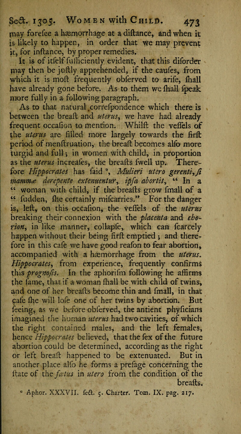 may forefee a haemorrhage at a diftance, and when it Js likely to happen, in order that we may prevent* it, for inftance, by proper remedies. It is of itfelf diffidently evident, that this diforder may then be juftly apprehended, if the caufes, from which it is moil frequently oblerved to arife, fhall have already gone before. As to them vye fhall fpeak more fully in a following paragraph. As to that natural tcorrefpondence which there is between the bread; and uterus, we have had already frequent occafian to mention. Whilft the veflels of the uterus are filled more largely towards the firft period of mendruation, the bread: becomes alfo more turgid and full; in women with child, in proportion as the uterus increales, the breads fwell up. There¬ fore Hippocrates has faid °, Mulieri utero gerenti^Ji mammae derepente extenuentur, ip fa abortit, “ In a “ woman with child, if the breads grow fmall of a “ fudden, fhe certainly mifcafries.” For the danger is, led, on this occadon, the veflels of the uterus breaking their connexion with the placenta and cho¬ rion, in like manner, collaple, which can fcarcely happen without their being fird emptied ; and there¬ fore in this cafe we have good reafon to fear abortion, accompanied with a haemorrhage from the uterus. Hippocrates, from experience, frequently confirms this prognofis. In the aphorifm following he affirms the fame, that if a woman fhall be with child of twins, and one of her breads become thin and fmall, in that Cafe fhe will lofe one of her twins by abortion. But feeing, as we before obferved, the antient phyficians imagined the human uterus had two cavities, of which the right contained males, and the left females, hence Hippocrates believed, that the fex of the future abortion could be determined, according as the right or left bread happened to be extenuated. But in another place alfo he forms a prefage concerning the date of the foetus in utero from the condition of the breads. 0 Aphor. XXXVII. fe£t. 5. Charter. Tom. IX. pag. 217.