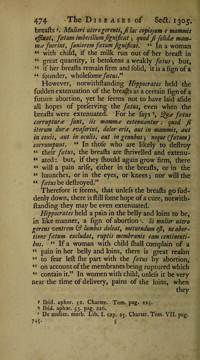 breafts p. Mulieri uterogerenti^filac copiojum e mammis effluat, fcetum imbecillum fignificat; quod ft fclidte mam- ma fuerint^ faniorem fcetum fignificat. 44 In a woman 44 with child, if the milk run out of her breaft in 44 great quantity, it betokens a weakly foetus; but, 44 if her breafts remain firm and folid, it is a fign of a 46 founder, wholefome/^to.” However, notwithftanding Hippocrates held the fudden extenuation of the breafts as a certain fign of a future abortion, yet he feems not to have laid afide all hopes of preferving the foetus, even when the breafts were extenuated. For he fays q, Qua foetus cor rupture funt, Us mammae extenuantur: quod ft iterum duree evaferint, dolor erit, aut in mammis, aut in coxis, aut in oculis, aut in genubus; neque (fcetum) corrumpunt. 46 In thofe who are likely to deftroy 44 their foetus, the breafts are fhrivelled and extenu- <c ated: but, if they ftiould again grow firm, there 46 will a pain arife, either in the breafts, or in the 4C haunches, or in the eyes, or knees; nor will the 44 foetus be deftroyed.” Therefore it feems, that unlefs the breafts go fud- denly down, there is ftill fome hope of a cure, notwith¬ ftanding they may be even extenuated. Hippocrates held a pain in the belly and loins to be, in like manner, a fign of abortion r. Si mulier utero gerens ventrem & lumbos dole at ^ metuendum eft^ ne abor~ tione fcetum excludat, ruptis membranis earn continenti- bus. cc If a woman with child fhall complain of a 44 pain in her belly and loins, there is great reafon 44 to fear left ftie part with the foetus by abortion, 44 on account of the membranes being ruptured which 44 contain it.” In women with child, unlefs it be very near the time of delivery, pains of the loins, when they p Ibid, aphor. 52. Charter. Tom. pag. 225. ^ Ibid, aphor. 53. pag. 226. r De mulier. morb. Lib. I. cap. 25. Charter. Tom. VII. pag, 745- 5
