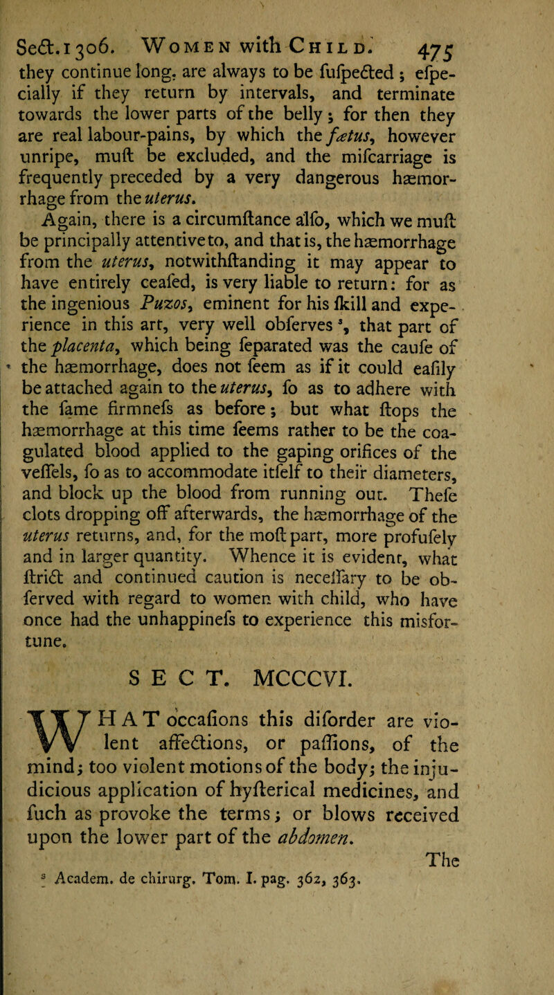 they continue long, are always to be fulpeCted ; efpe- cially if they return by intervals, and terminate towards the lower parts of the belly; for then they are real labour-pains, by which the fetus, however unripe, muft be excluded, and the mifcarriage is frequently preceded by a very dangerous haemor¬ rhage from th z uterus. Again, there is a circumftance a'lfo, which we mull be principally attentiveto, and that is, the haemorrhage from the uterus, notwithftanding it may appear to have entirely ceafed, is very liable to return: for as the ingenious Puzos, eminent for his fkill and expe¬ rience in this art, very well obferves % that part of the placenta, which being feparated was the caufe of ’ the hemorrhage, does not feem as if it could eafily be attached again to the uterus, fo as to adhere with the fame firmnefs as before; but what flops the hemorrhage at this time feems rather to be the coa¬ gulated blood applied to the gaping orifices of the veffels, fo as to accommodate itfelf to their diameters, and block up the blood from running out. Thefe clots dropping off afterwards, the hemorrhage of the uterus returns, and, for the mod part, more profufely and in larger quantity. Whence it is evident, what ftridt and continued caution is neceffary to be ob~ ferved with regard to women with child, who have once had the unhappinefs to experience this misfor¬ tune. SECT. MCCCVI. WHAT occafions this diforder are vio¬ lent affections, or paffions, of the mind; too violent motions of the body; the inju¬ dicious application of hyfterical medicines, and fuch as provoke the terms; or blows received upon the lower part of the abdomen. The 3 Academ. de chirurg, Tom. I. pag. 362, 363.