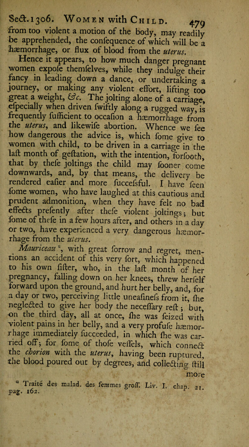 from too violent a motion of the body, may readily be apprehended, the confequence of which will be a haemorrhage, or flux of blood from the uterus. Hence it appears, to how much danger pregnant women expofe themfelves, while they indulcre^heir fancy in leading down a dance, or undertaking a journey, or making any violent effort, lifting mo great a weight, &c. The jolting alone of a carriage, efpecially when driven fwiftly along a rugged way, is frequently fufficient to occafton a hemorrhage from the uterus, and likewife abortion. Whence we fee how dangerous the advice is, which fome give to women with child, to be driven in a carriage in the laft month of geftation, with the intention, forfooth, that by thele joltings the child may fooner come downwards, and, by that means, the delivery be rendered eafier and more fuccefsful. I have feen fome women, who have laughed at this cautious and prudent admonition, when they have felt no bad effects prefently after thefe violent joltings; but fome of thefe in a few hours after, and others in a day or two, have experienced a very dangerous hemor¬ rhage from the uterus. Mauriceau\ with great forrow and reo-ret, men¬ tions^ an accident of this very fort, which happened to his own After, who, in the laft month ‘of her pregnancy, falling down on her knees, threw herfelf forward upon the ground, and hurt her belly, and, for a day or two, perceiving little uneafinefs from it, fhe negle&ed to give her body the neceffary reft ; but, on the third day, all at once, fhe was feized with violent pains in her belly, and a very profufe haemor¬ rhage immediately fucceeded, in which fhe was car¬ ried off; for fome of thofe veflels, which conned: the chorion with the uterus, having been ruptured, the blood poured out by degrees, and colle&ing ftift more u Traite des malad. des femmes groff. Liv. I. chap 21.