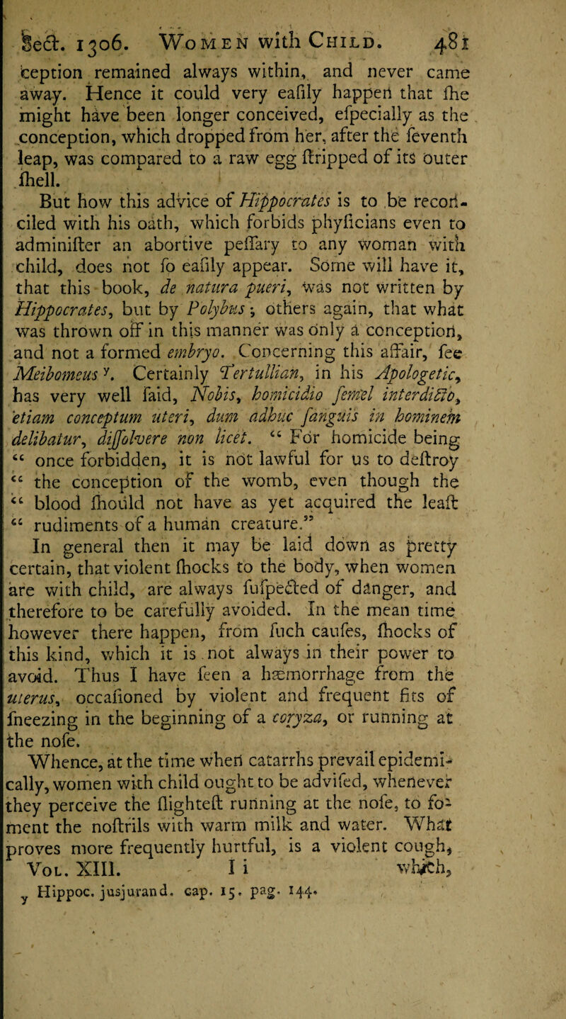 iception remained always within, and never came away. Hence it could very eafily happen that fhe might have been longer conceived, efpecially as the conception, which dropped from her, after the feventh leap, was compared to a raw egg dripped of its outer ihell. But how this advice of Hippocrates is to be recon¬ ciled with his oath, which forbids phyficians even to administer an abortive peffary to any woman with child, does not fo eafily appear. Some will have it, that this book, de natura pueri, was not written by Hippocrates, but by Polybus; others again, that what was thrown off in this manner was only a conception, and not a formed embryo. Concerning this affair, fee Meibomeus y. Certainly tfertullian, in his Apologetic, has very well faid, Nobis, homicidio fetrel interdido, etiam conceptum uteri, dum adhuc fanguis in hominem delibatur, diffolvere non licet. “ For homicide being 6t once forbidden, it is not lawful for us to deftroy the conception of the womb, even though the €t blood fhould not have as yet acquired the lead “ rudiments of a human creature.” In general then it may be laid down as pretty certain, that violent fhocks to the body, when women are with child, are always fufpecled of danger, and therefore to be carefully avoided. In the mean time however there happen, from fuch caufes, fhocks of this kind, which it is not always in their power to avoid. Thus I have feen a haemorrhage from the uterus, occafioned by violent and frequent fits of fneezing in the beginning of a coryza, or running at the nofe. Whence, at the time when catarrhs prevail epidemi¬ cally, women with child ought to be advifed, whenever they perceive the flighted running at the nofe, to fo¬ ment the noftrils with warm milk and water. What proves more frequently hurtful, is a violent cough, VoL. XIII. ' li whiCh, Hippoc, jusjurand. cap. 15. pag. 144.