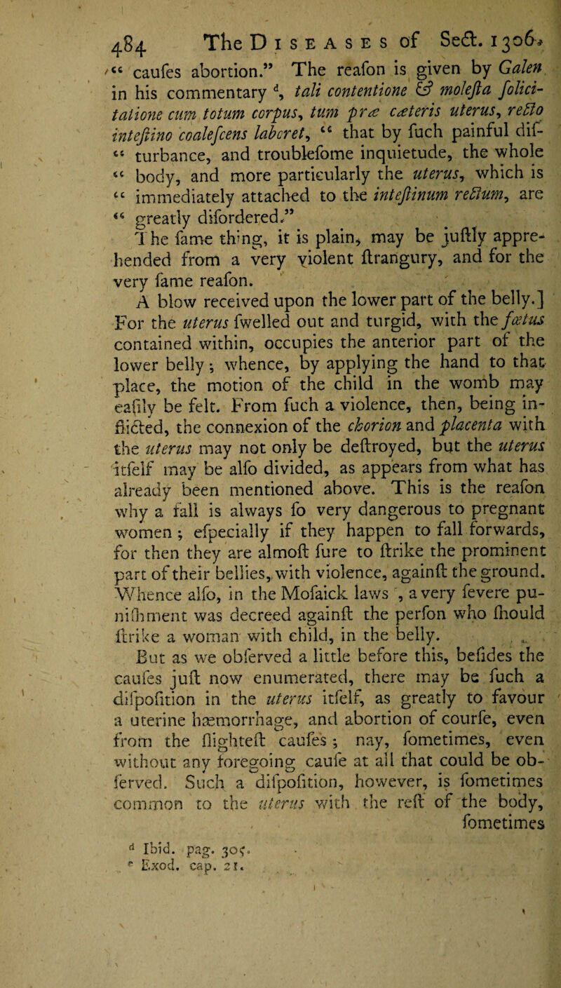 /CC caufes abortion.” The reafon is given by Galen in his commentary d, tali contentione & molefta folici- tatione cum totum corpus, turn pr<z ceteris uterus, retto intejiino coalefcens labcret, “ that by fuch painful dif- « turbance, and troubkfome inquietude, the whole “ body, and more particularly the uterus, which is “ immediately attached to the inteftinum return, are greatly difordered.” The fame thing, it is plain* may be juftly appre¬ hended from a very violent ftrarigury, and for the very fame reafon. A blow received upon the lower part of the belly.] For the uterus {welled out and turgid, with tht foetus contained within, occupies the anterior part of the lower belly •, whence, by applying the hand to that place, the motion of the child in the womb may eafily be felt. From fuch a violence, then, being in¬ flicted, the connexion of the chorion and placenta with the uterus may not only be deftroyed, but the uterus Itfelf may be alfo divided, as appears from what has already been mentioned above. This is the reafon why a fall is always fo very dangerous to pregnant women ; efpecially if they happen to fall forwards, for then they are almoft fure to ftrike the prominent part of their bellies, with violence, againfl the ground. Whence alfo, in the Mofaick laws , a very fevere pu- nifhment was decreed againfl the perfon who fhould ftrike a woman with child, in the belly. . , But as we obferved a little before this, befides the caufes juft now enumerated, there may be fuch a difpofition in the uterus itfelf, as greatly to favour a uterine haemorrhage, and abortion of courfe, even from the flighted caufes; nay, fometimes, even ’without any foregoing caufe at all that could be ob- ferved. Such a difpofition, however, is fometimes common to the uterus with the reft of the body, fometimes d Ibid. pag. 30<0 P Exod. cap. 2i«