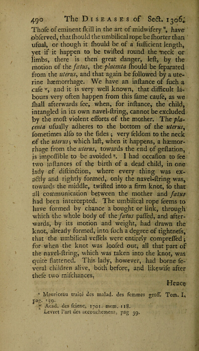 Thofe of eminent fkill in the art of midwifery u, have obferved, that fhould the umbilical rope be fhorter than ufual, or though it fhould be of a fufficient length, yet if it happen to be twilled round the -neck or limbs, there is then great danger, left, by the motion of the fcetus, the placenta fhould be feparated from the uterus, and that again be followed by a ute¬ rine haemorrhage. We have an inftance of fuch a cafe w, and it is very well known, that difficult la¬ bours very often happen from this fame caufe, as we ihall afterwards fee, when, for inftance, the child, intangled in its own navel-ftring, cannot be excluded by the moft violent efforts of the mother. The pla¬ centa ufually adheres to the bottom of the uterus, fometimes alfo to the fides; very feldom to the neck pf the uterus*, which laft, when it happens, a haemor¬ rhage from the uterus, towards the end of geftation, is impoffible to be avoided x. I had occafion to fee two inftances of the birth of a dead child, in one lady of diftindlion, where every thing was ex- ad ly and rightly formed,, only the navel-ftring was, towards the middle, twifted into a firm knot, fo that all communication between the mother and fcetus had been intercepted. The umbilical rope feems to have formed by chance a bought or link, through which the whole body of the fcetus paffed, and after¬ wards, by its motion and weight, had drawn the knot, already formed, into fuch a degree of tightnefs, that the umbilical veffels were entirety compreffed for when the knot was loofed out, all that part c the navel-ftring, which was taken into the knot, was quite flattened. This lady, however, had borne fe¬ ver a! children alive, both before, and likewise after thefe two mifchances. Hence Mauriceau traite des malad. des femmes grofT. Tom. I* Pa£. T 59. y Acad, des fcienc. 1701. mem. 118. Levret Part des accouchemens, pag 39,