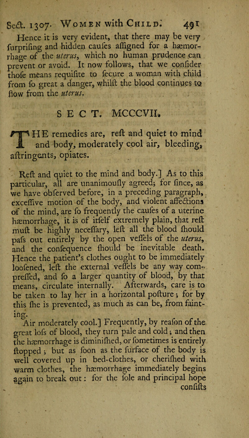 Hence it is very evident, that there may be very furprifing and hidden caufes afiigned for a haemor¬ rhage of the uterus, which no human prudence can prevent or avoid. It now follows, that we confider thofe means requifite to fecure a woman with child from fo great a danger, whilft the blood continues tQ flow from the uterus. SECT. MCCCVIE THE remedies are, reft and quiet to mind and body, moderately cool air, bleeding, aftringeaits, opiates. Reft and quiet to the mind and body.] As to this particular, all are unanimously agreed; for fince, as we have obferved before, in a preceding paragraph, exceflive motion of the body, and violent affedions of the mind, are fo frequently the caufes of a uterine haemorrhage, it is of itfelf extremely plain, that reft muft be highly necefiary, left all the blood fhould pafs out entirely by the open veftels of the uterus^ and the confequence fhould be inevitable death. Hence the patient’s clothes ought to be immediately loofened, left the external veftels be any way com- prefled, and fo a larger quantity of blood, by that means, circulate internally. Afterwards, care is to be taken to lay her in a horizontal pofture; for by this fhe is prevented, as much as can be, from faint¬ ing* Air moderately cool.] Frequently, by reafon of the great lofs of blood, they turn pale and cold; and then the haemorrhage is diminifhed, orfometimes is entirely flopped ; but as foon as the furface of the body is well covered up in bed-clothes, or cherifhed with warm clothes, the haemorrhage immediately begins again to break out: for the foie and principal hope coniifts