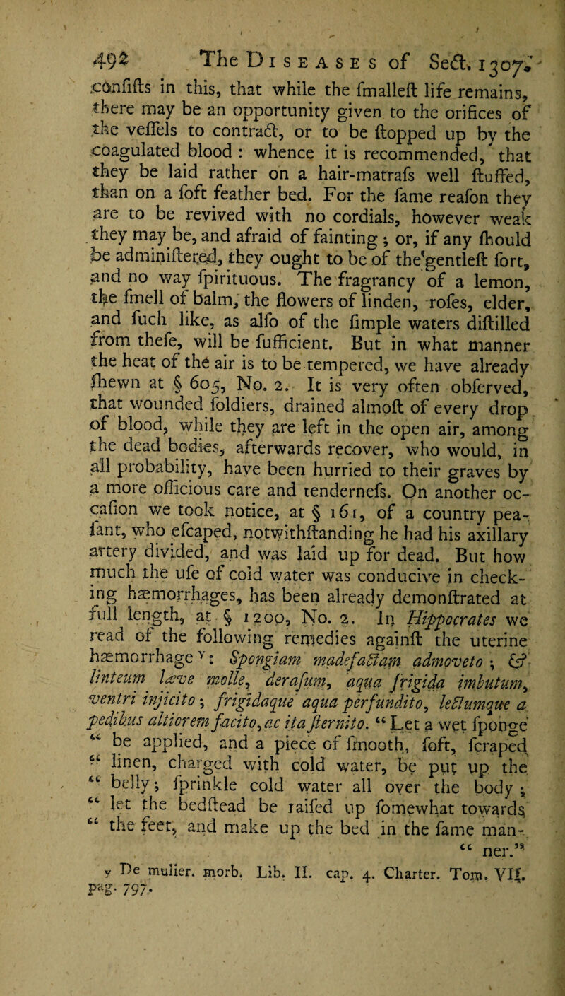 iconfifls in this, that while the fmallefl life remains, there may be an opportunity given to the orifices of the veffels to contract, or to be Hopped up by the coagulated blood : whence it is recommended, that they be laid rather on a hair-matrafs well Huffed, than on a foft feather bed. For the fame reafon they are to be revived with no cordials, however weak they may be, and afraid of fainting ; or, if any flhould be adminiflered, they ought to be of the'gentleff fort, and no way fpirituous. The fragrancy of a lemon, the fmell of balm, the flowers of linden, rofes, elder, and fuch like, as alfo of the Ample waters diflilled from thefe, will be fufficient. But in what manner the heat of the air is to be tempered, we have already fhewn at § 605, No. 2. It is very often obferved, that wounded foldiers, drained almoff of every drop of blood, while they are left in the open air, among the dead bodies, afterwards recover, who would, in all probability, have been hurried to their graves by a more officious care and tendernefs. On another oc- cafion we took notice, at § 16 r, of a country pea- fant, who efcaped, notwithflanding he had his axillary artery divided, and was laid up for dead. But how much the ufe of cold water was conducive in check¬ ing haemorrhages, has been already demonffrated at full length, at § 1200, No. 2. In Hippocrates we read of the following remedies againff the uterine haemorrhage Y: Spongiam madefaffiam admoveto \ &■ Unteum lave molle, derafum, aqua frigida imlutum, ventri injicito; frigidaque aqua perfundito^ left unique a pedikus aiderem f-acito^ac itaJlermto. “Let a wet fponge be applied, and a piece of flnooth, foft, fcraped “ linen, charged with cold water, be put up the “ belly; fprinkle cold water all oyer the body ^ “ let the bedflead be railed up fomewhat toward^ “ the feet, and make up the bed in the fame man.-, “ ner.’* y T)e mulier. morb. Lib. II. cap. 4. Charter. Tom. VI|. pag. 797.