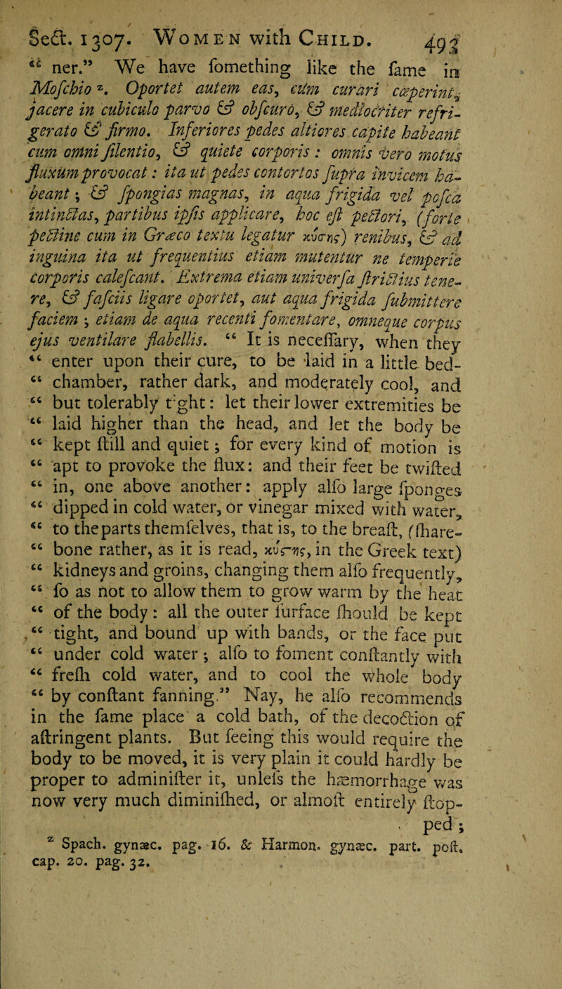 ct ner.” We have fomething like the fame in Mofchio z. Oportet autem eas, aim cur an cceperint^ jacere in cubiculo parvo & obfcurd, & medlocriter refri¬ gerate & fir mo. Inferior es pedes aitiores capife habeant cum ontni Jilentio, & quiete corporis : omnis vero motus fiuxum provo cat: it a ut pedes contortos fupra invichn ha- ' be ant; & fpongias magnas, in aqua frigida vel pofca intinffias, partibus ipfis applicare, iw eft peel ori, (forte pedline cum in Graeco textu legatur vdc-rf renibus, £5? ^ inguina ita ut frequentius etiam mutentur ne temperie corporis calefcant. Extrema etiam univerfa ftrihlius tens- re, & fafeiis ligare oportet, aut aqua frigida fubmittere faciem j etiam de aqua recenti foment are, omneque corpus ejus ventilare flabellis. <fi It is neceflary, when they “ enter upon their cure, to be laid in a little bed- “ chamber, rather dark, and moderately cool, and but tolerably t:ght: let their lower extremities be cc laid higher than the head, and let the body be “ kept ftill and quiet; for every kind of motion is “ apt to provoke the flux; and their feet be twilled “ in, one above another: apply alfo large fpono-es 4C dipped in cold water, or vinegar mixed with water, se to the parts them felves, that is, to the bread:, (fhare- “ bone rather, as it is read, xvrw, in the Greek text) “ kidneys and groins, changing them alfo frequently^ c“ fo as not to allow them to grow warm by the heat tc of the body : all the outer iurface fhould be kept . “ tight, and bound up with bands, or the face put “ under cold water *, alfo to foment conftantly with frelh cold water, and to cool the Whole body 4C by conftant fanning” Nay, he alfo recommends in the fame place a cold bath, of the decodlion of ailringent plants. But feeing this would require the body to be moved, it is very plain it could hardly be proper to adrninifter it, unlels the haemorrhage was now very much diminilhed, or almoil entirely flop- , ped ; Spach. gynasc. pag. 16. & Harmon, gynsec. part. poll, cap. 20. pag. 32,