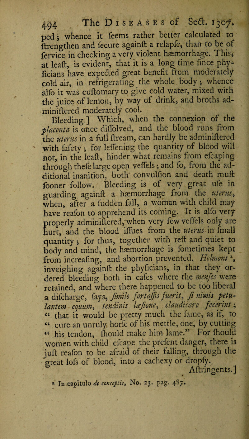 ped; whence it feems rather better calculated to ftrengthen and fecure againft a relapfe, than to be of fervice in checking a very violent haemorrhage. This* at leaft, is evident, that it is a long time fince phy- ficians have expected great benefit from moderately cold air, in refrigerating the whole body; whence alfo it was cuftomary to give cold water, mixed with the juice of lemon, by way of drink, and broths ad- miniftered moderately cool. Bleeding ] Which, when the connexion of the ■placenta is once diffolved, and the blood runs from the uterus in a full ftream, can hardly be adminiftered with fafety ; for leflening the quantity of blood will not, in the leaft, hinder what remains from efcaping through thefe large open veiTels-, and fo, from the ad¬ ditional inanition, both convulfton and death muft fooner follow. Bleeding is of very great ufe in guarding againft a haemorrhage from the uterus, when, after a fudden fall, a woman with child may have reafon to apprehend its coming. It is alfo very properly adminiftered, when very fewvefiels only are hurt, and the blood iffues from the uterus m imdM quantity ; for thus, together with reft and quiet to body and mind, the haemorrhage is fometimes kept from increafmg, and abortion prevented. Helmont % inveighing againft the phyficians, in that they or¬ dered bleeding both in cafes where the menfes were ' retained, and where there happened to be too liberal a difcharge, fays, ftmile fortaffis fuerit, ft nimis petu- lantem equum, tendinis lafime, claudicare fecerint4 “ that it would be pretty much the fame, as if,. to “ cure an unruly horle of his mettle, one, by cutting “ his tendon, fhould make him lame.” For fliould women with child efcape the prefent danger, there is juft reafon to be afraid of their falling, through the great lofs of blood, into a cachexy or dropfy. • - Aftringents.] a In capitulo de concepts. No. 23. pag. 487.