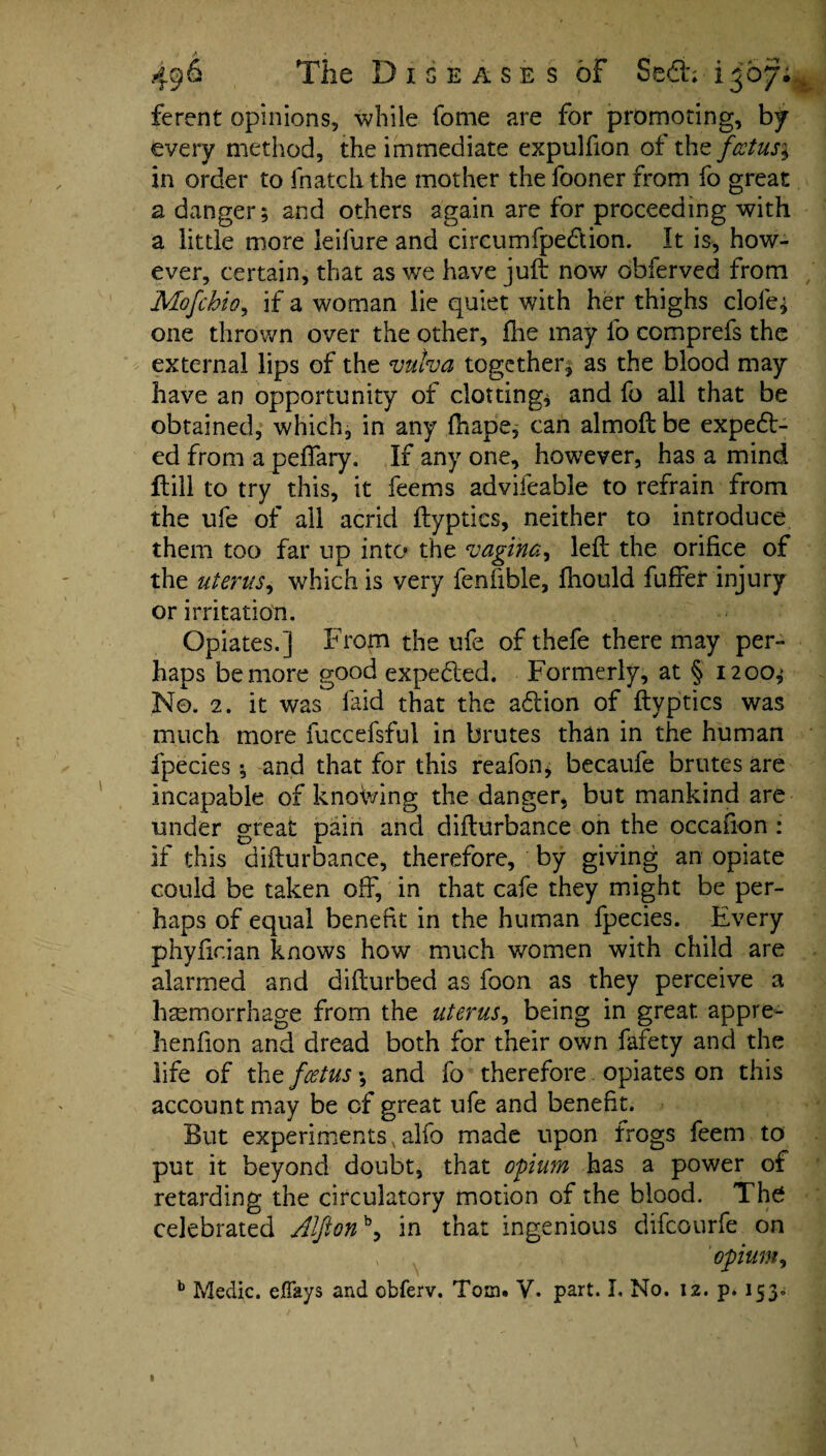 ferent opinions, while fome are for promoting, by every method, the immediate expulfion of the foetus^ in order to fnatchthe mother the fooner from fo great a danger; and others again are for proceeding with a little more ieifure and circumfpe&ion. It is, how¬ ever, certain, that as we have juft now obferved from Mofcbio, if a woman lie quiet with her thighs dole* one thrown over the other, fhe may fo comprefs the external lips of the vulva together^ as the blood may have an opportunity of clotting* and fo all that be obtained, which, in any {hape, can almoft be expect¬ ed from a peffary. If any one, however, has a mind ftill to try this, it feems advifeable to refrain from the ufe of ail acrid ftyptics, neither to introduce them too far up into the vagina, left the orifice of the uterus, which is very fenfible, fliould fuffer injury or irritation. Opiates.] From the ufe ofthefe there may per¬ haps be more good expected. Formerly, at § 1200^ No. 2. it was laid that the at ion of ftyptics was much more fuccefsful in brutes than in the human fpecies; and that for this reafon; becaufe brutes are incapable of knowing the danger, but mankind are under great pain and difturbance on the occafion: if this difturbance, therefore, by giving an opiate could be taken off, in that cafe they might be per¬ haps of equal benefit in the human fpecies. Every phyfician knows how much women with child are alarmed and difturbed as foon as they perceive a haemorrhage from the uterus, being in great appre- henfion and dread both for their own fafety and the life of the feetus; and fo therefore opiates on this account may be cf great ufe and benefit. But experiments alfo made upon frogs feem to put it beyond doubt, that opium has a power of retarding the circulatory motion of the blood. The celebrated Alfionb, in that ingenious difeourfe on opium, b Medic, efiays and cbferv. Tom. V. part. I. No. 12. p. 153*