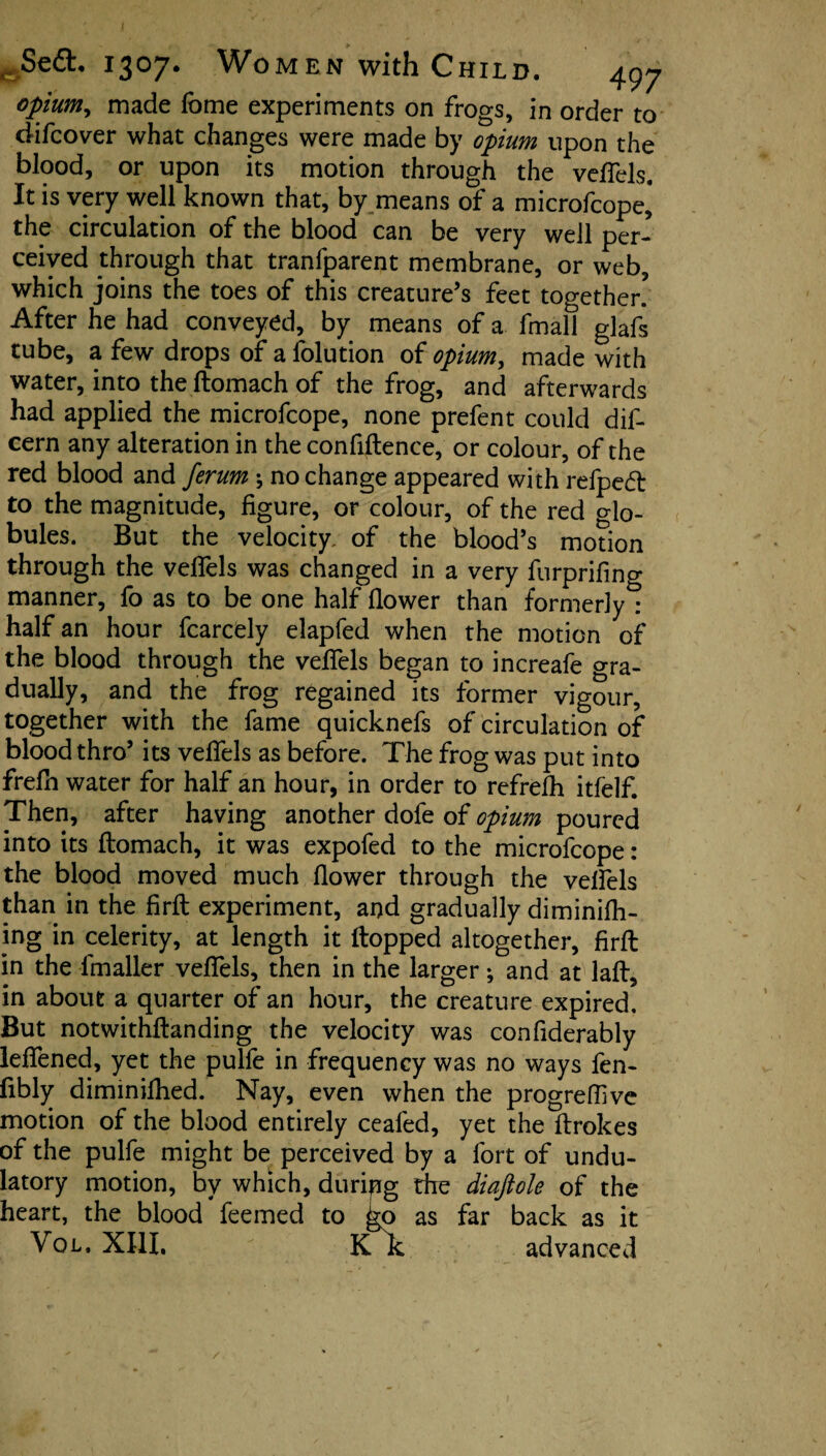 opium, made fome experiments on frogs, in order to difcover what changes were made by opium upon the blood, or upon its motion through the veffels. It is very well known that, by means of a microfcope,* the circulation of the blood can be very well per¬ ceived through that traniparent membrane, or web, which joins the toes of this creature’s feet together! After he had conveyed, by means of a fmall glafs tube, a few drops of a folution of opium, made with water, into the ftomach of the frog, and afterwards had applied the microfcope, none prefent could dif- cern any alteration in the confiftence, or colour, of the red blood and ferum •, no change appeared with refpecft to the magnitude, figure, or colour, of the red glo¬ bules. But the velocity, of the blood’s motion through the veffels was changed in a very furprifing manner, fo as to be one half flower than formerly : half an hour fcarcely elapfed when the motion of the blood through the veffels began to increafe gra¬ dually, and the frog regained its former vigour, together with the fame quicknefs of circulation of blood thro’ its veffels as before. The frog was put into frefh water for half an hour, in order to refrefh itfelf. Then, after having another dofe of opium poured into its ftomach, it was expofed to the microfcope: the blood moved much flower through the velfels than in the firft experiment, and gradually diminifh- ing in celerity, at length it flopped altogether, firft in the lmaller veffels, then in the larger; and at laft, in about a quarter of an hour, the creature expired But notwithftanding the velocity was confiderably leffened, yet the pulfe in frequency was no ways fen- fibly diminifhed. Nay, even when the progreff ve motion of the blood entirely ceafed, yet the ftrokes of the pulfe might be perceived by a fort of undu- latory motion, by which, duripg die diajtole of the heart, the blood feemed to ^o as far back as it Vol. XIII. K k advanced