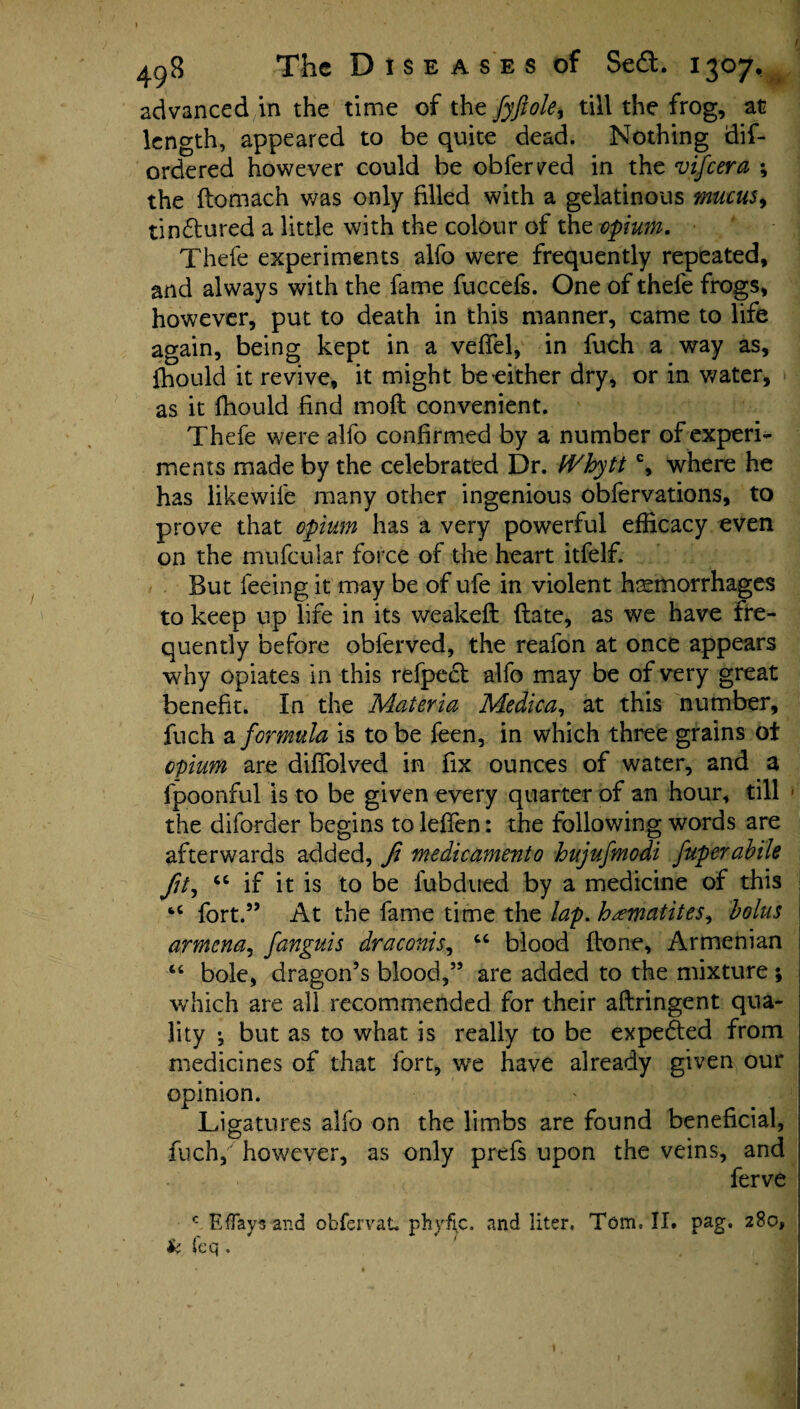 advanced in the time of the fyftole^ till the frog, at length, appeared to be quite dead. Nothing dis¬ ordered however could be obferved in the vifeera ; the ftomach was only filled with a gelatinous mucus, tindured a little with the colour of the opium. Thefe experiments alfo were frequently repeated, and always with the fame fuccefs. One of thefe frogs, however, put to death in this manner, came to life again, being kept in a veffel, in fuch a way as, fhould it revive, it might be either dry, or in water, as it fhould find mofl convenient. Thefe were alfo confirmed by a number of experi¬ ments made by the celebrated Dr. IVhyttc, where he has likewife many other ingenious obfervations, to prove that opium has a very powerful efficacy even on the mufcular force of the heart itfelf. But feeing it may be of ufe in violent haemorrhages to keep up life in its weakeft (late, as we have fre¬ quently before obferved, the reafon at once appears why opiates in this refpect alfo may be of very great benefit. In the Materia Medica, at this number, fuch a formula is to be feen, in which three grains of opium are diffolved in fix ounces of water, and a fpoonful is to be given every quarter of an hour, till the diforder begins to leffen: the following words are afterwards added, fi medicamento hujufmodi fuperabile “ if it is to be fubdued by a medicine of this “ fort.” At the fame time the lap. hamatites^ bolus armcna, fanguis draconis, “ blood (tone, Armenian 4C bole, dragon’s blood,” are added to the mixture ; which are all recommended for their aftringent qua¬ lity •, but as to what is really to be expedted from medicines of that fort, we have already given our opinion. Ligatures alfo on the limbs are found beneficial, fuch,' however, as only prefs upon the veins, and ferve c E flays and obfervat phyfic. and liter. Tom. II. pag, 280, k feq .