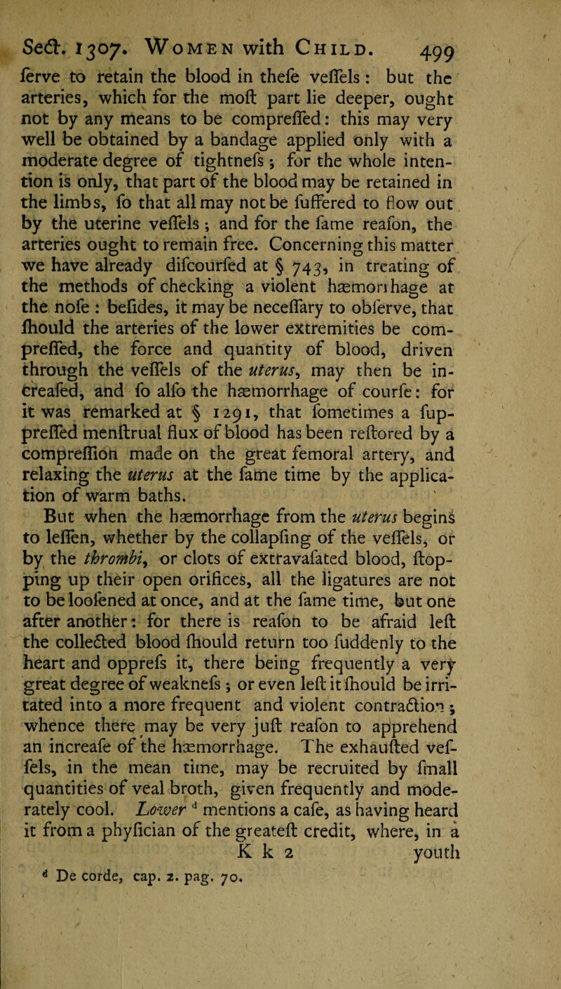 ferve to retain the blood in thefe vefTels: but the arteries, which for the moft part lie deeper, ought not by any means to be comprefled: this may very well be obtained by a bandage applied only with a moderate degree of tightnefs *, for the whole inten¬ tion is only, that part of the blood may be retained in the limbs, fo that all may not be fuffered to flow out by the uterine vefTels; and for the fame reafon, the arteries ought to remain free. Concerning this matter we have already difeourfed at § 743, in treating of the methods of checking a violent h^morihage at the nofe : befides, it may be neceflary to oblerve, that fhould the arteries of the lower extremities be com- preflfed, the force and quantity of blood, driven through the vefTels of the uterus, may then be in- creafed, and fo alfo the hemorrhage of courfe: for it was remarked at § 1291, that fometimes a fup- prefTed menftruai flux of blood has been reftored by a comprefiioii made on the great femoral artery, and relaxing the uterus at the fame time by the applica¬ tion of warm baths. But when the hemorrhage from the uterus begins to leflfen, whether by the collapfing of the vefTels, or by the thrombi, or clots of extravafated blood, flop¬ ping up their open orifices, all the ligatures are not to beloofened at once, and at the fame time, but one after another: for there is reafon to be afraid left the colledled blood fhould return too fuddenly to the heart and opprefs it, there being frequently a very great degree of weaknefs *, or even left itfnould be irri¬ tated into a more frequent and violent contra&ion ; whence there may be very juft reafon to apprehend an increafe of the haemorrhage. The exhaufted vef- fels, in the mean time, may be recruited by fmall quantities of veal broth, given frequently and mode.- rately cool. Lower d mentions a cafe, as having heard it from a phyfleian of the greateft credit, where, in a K k 2 youth * De corde, cap. 2. pag. 70.