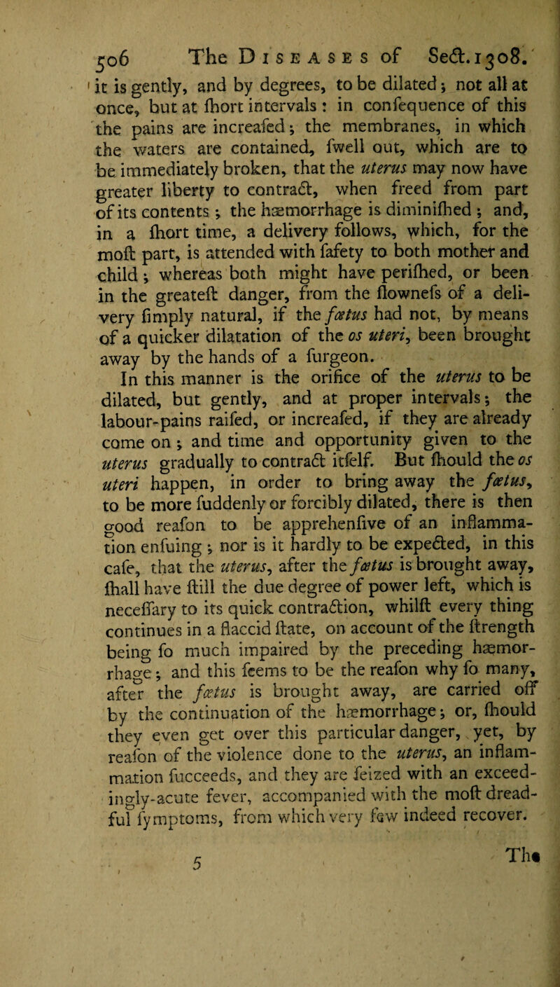 jjo6 The D i s e a s e s of Sed.1308. it is gently, and by degrees, to be dilated; not all at once, but at Ibort intervals : in confequence of this the pains are increafed; the membranes, in which the waters are contained, fwell out, which are to be immediately broken, that the uterus may now have greater liberty to contract, when freed from part of its contents ; the haemorrhage is diminifhed ; and, in a ftiort time, a delivery follows, which, for the moil part, is attended with fafety to both mother and child; whereas both might have periflied, or been in the greateft danger, from the flownefs of a deli¬ very Amply natural, if the foetus had not, by means of a quicker dilatation of the os uteri, been brought away by the hands of a furgeon. In this manner is the orifice of the uterus to be dilated, but gently, and at proper intervals; the labour-pains raifed, or increafed, if they are already come on ; and time and opportunity given to the uterus gradually to central itfelf. But fhould the os uteri happen, in order to bring away the foetus, to be more fuddenly or forcibly dilated, there is then good reafon to be apprehenfive of an inflamma¬ tion enfuing ; nor is it hardly to be expected, in this cafe, that the uterus, after the foetus is brought away, fhall have ftill the due degree of power left, which is necefiary to its quick contraction, whilft every thing continues in a flaccid Hate, on account of the ftrength being fo much impaired by the preceding hemor¬ rhage ; and this feems to be the reafon why fo many, after the foetus is brought away, are carried off by the continuation of the haemorrhage; or, fhould they even get over this particular danger,, yet, by reafon of the violence done to the uterus, an inflam¬ mation fucceeds, and they are feized with an exceed- ingly-acute fever, accompanied with the mod dread- fuf fymptoms, from which very few indeed recover. * Th« t