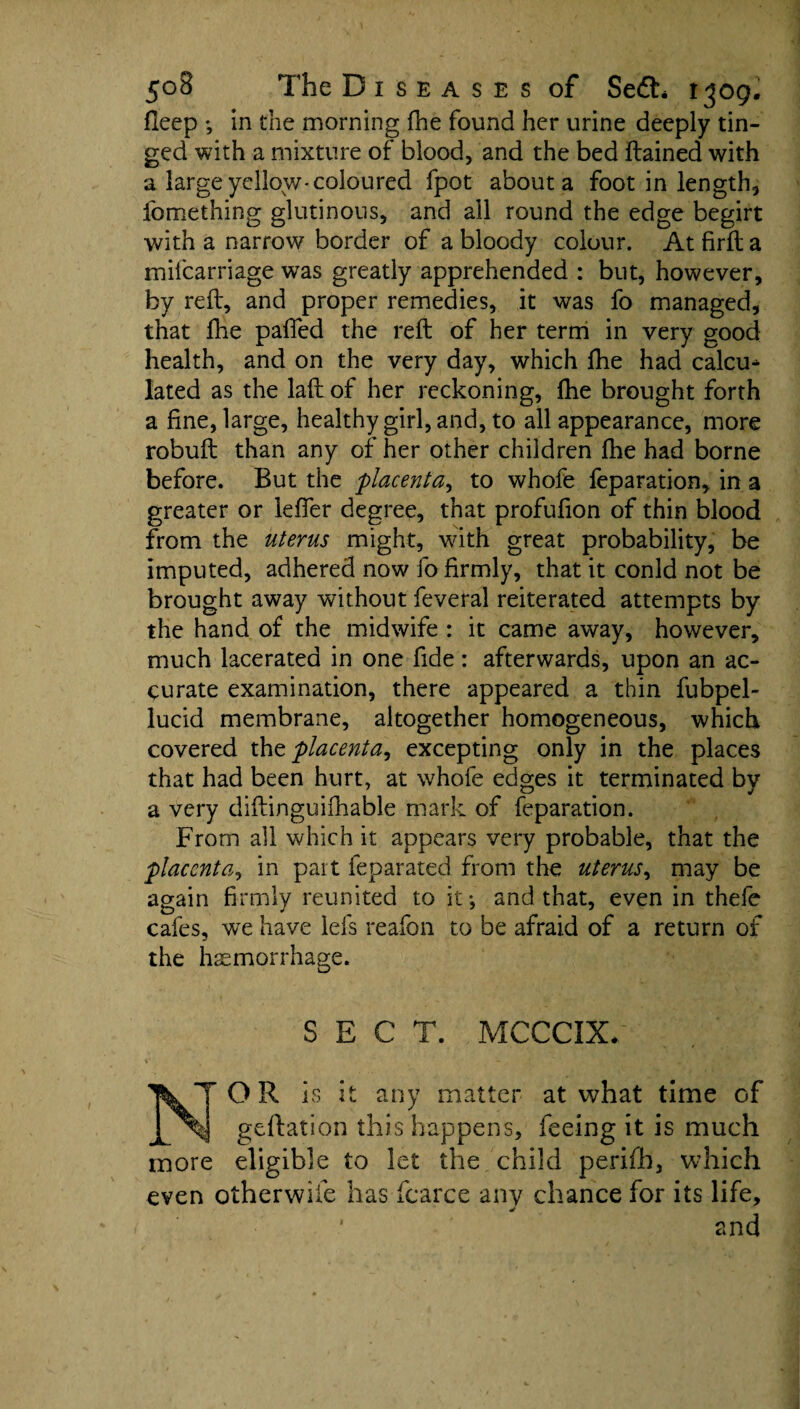 fleep ; in the morning fhe found her urine deeply tin¬ ged with a mixture of blood, and the bed ftained with a large yellow-coloured fpot about a foot in length, fomething glutinous, and all round the edge begirt with a narrow border of a bloody colour. At firft a mifcarriage was greatly apprehended : but, however, by reft, and proper remedies, it was fo managed, that fhe pafied the reft of her term in very good health, and on the very day, which fhe had calcu^ lated as the laft of her reckoning, fhe brought forth a fine, large, healthy girl, and, to all appearance, more robuft than any of her other children fhe had borne before. But the placenta, to whofe feparation, in a greater or lefler degree, that profufion of thin blood from the uterus might, with great probability, be imputed, adhered now fo firmly, that it conld not be brought away without feveral reiterated attempts by the hand of the midwife : it came away, however, much lacerated in one fide: afterwards, upon an ac¬ curate examination, there appeared a thin fubpel- lucid membrane, altogether homogeneous, which covered tht placenta, excepting only in the places that had been hurt, at whofe edges it terminated by a very diftinguifhable mark of feparation. From all which it appears very probable, that the placenta, in part feparated from the uterus, may be again firmly reunited to it*, and that, even in thefe cafes, we have lefs reafon to be afraid of a return of the hemorrhage. SECT. MCCCIX. TOR is it any matter at what time of geftation this happens, feeing it is much more eligible to let the child perifh, which even otherwiie has fcarce any chance for its life, tnd a