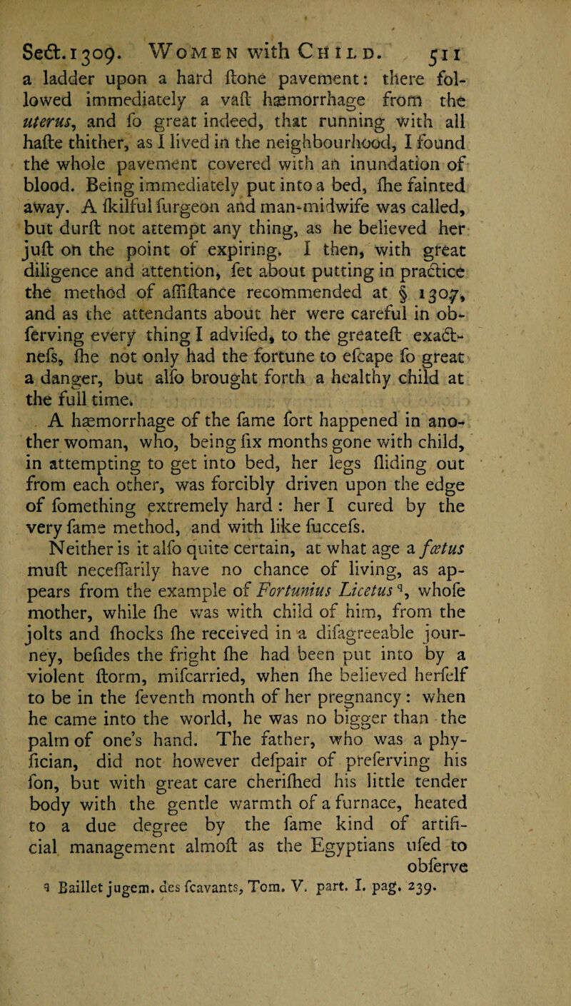 a ladder upon a hard ftone pavement: there fol¬ lowed immediately a vaft hemorrhage from the uterus, and fo great indeed, that running with all hafte thither, as I lived in the neighbourhood, I found the whole pavement covered with an inundation of blood. Being immediately put into a bed, Ihe fainted away. A fkilful furgeon and man-midwife was called, but durft not attempt any thing, as he believed her juft on the point of expiring. I then, with great diligence and attention, fet about putting in practice the method of affiftance recommended at § 130.7, and as the attendants about her were careful in ob- ferving every thing I advifed, to the greateft exadt- nefs, fhe not only had the fortune to efcape fo great a danger, but alfo brought forth a healthy child at the full time* A haemorrhage of the fame fort happened in ano¬ ther woman, who, being fix months gone with child, in attempting to get into bed, her legs Hiding out from each other, was forcibly driven upon the edge of fomething extremely hard : her I cured by the very fame method, and with like fuccefs. Neither is it alfo quite certain, at what age a feet us muft neceffarily have no chance of living, as ap¬ pears from the example of Fortunius Licetusq, whofe mother, while fhe was with child of him, from the jolts and fhocks fhe received in “a difagreeable jour¬ ney, befides the fright fhe had been put into by a violent ftorm, mifearried, when fhe believed herfelf to be in the feventh month of her pregnancy : when he came into the world, he was no bigger than the palm of one’s hand. The father, who was a phy- fician, did not however defpair of preferving his fon, but with great care cherifhed his little tender body with the gentle warmth of a furnace, heated to a due degree by the fame kind of artifi¬ cial management almoft as the Egyptians ufed to obferve