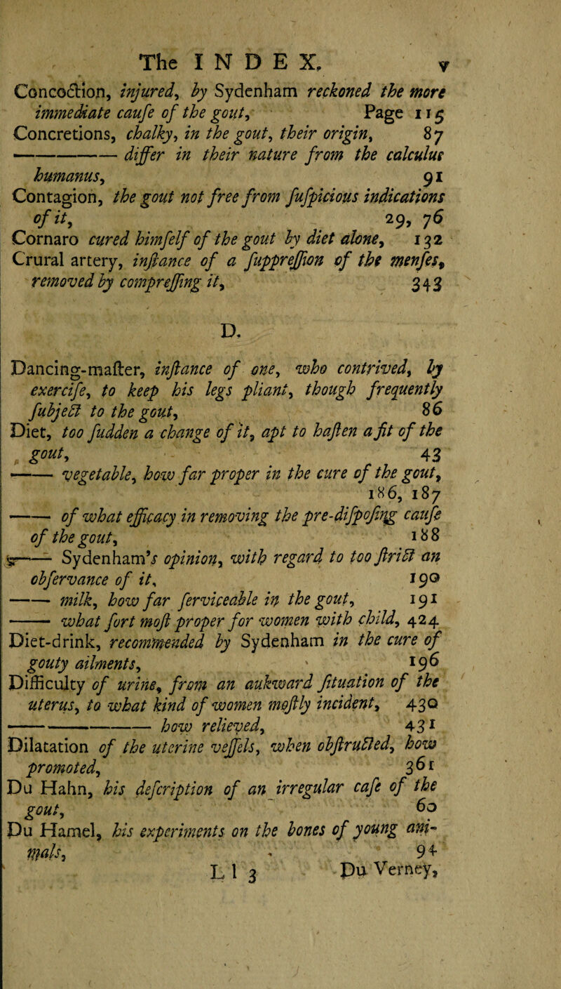 Concoction, injured, by Sydenham reckoned the more immediate caufe of the gout, Page 115 Concretions, chalky, the gout, their origin, 87 -/tor nature from the calculus humanus, 91 Contagion, the gout not free from fufpicious indications of it, 29, 76 Cornaro cured himfelf of the gout by diet alone, 132 Crural artery, infiance of a fuppreffion of the menfest removed by compr effing it, 343 D. Dancing-mafter, infiance of one, who contrived, by exercife, /a his legs pliant, though frequently fubjeil to the gout, 8 6 : Diet, /<?<? fudden a change of it, apt to hafien a fit of the , . 43 --vegetable, how far proper in the cure of the gout, 186, 187 —— of what efficacy in removing the pre-difpofnqg caufe of the gout, 18 8 *3--SydenhamV opinion, with regard to too ft riff an obfervance of it, 19° -* how far ferviceable in the gout, 191 - wto/ y^r/ moft proper for women with child, 424 Diet-drink, recommended by Sydenham the cure of gouty ailments, \ *9^ Difficulty of urine, aukward fituation of the uterus, /a what kind of women moftly incident, 430 -*-yfow relieved, 431 Dilatation the uterine veffels, when obftrudled, promoted, 3 ^1 Du Hahn, to defeription of an irregular cafe of the gout, Du Hamel, to experiments on the bones of young ani¬ mals, + 94 L 1 3 Pu Verney,