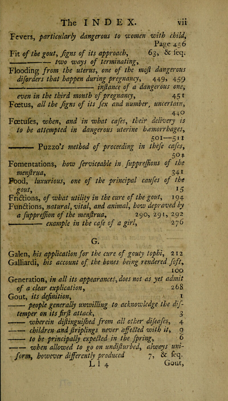 Fevers, 'particularly dangerous to women with child, Page 4.56 Fit of the gout, figns of its approach, 63, & ieq, .. —--— two ways of terminating, Flooding from the uterus, of the mojl dangerous diforaers that happen during pregnancy, 449, 459 --inftance of a dangerous one, z/z //fo /£zri month of pregnancy, 45 £ Fcdtus, zz// of its fex and number, uncertain, 44^ Foetufes, when, z» what cafes, /ter delivery is to be attempted in dangerous uterine haemorrhages^ 501—511 . Puzzo’i method of proceeding in thefe cafes, 5°4 Fomentations, j&cze; fer vie cable in fupprejfons of the menftrua, 341 Food, luxurious, 0/ the principal caufes of the gout, *5 Frictions, of what utility in the cure of the gout, 194 Functions, natural, vital, animal, how depraved by a fuppreffion of the ?nenftrua, 290, 291, 292 *— -- example in the cafe of a girl, 276 G. Galen, te application for the cure of gouty tophi, 212 Galliardi, his account of the bones being rendered fofty 100 Generation, all its appearances, 00/ as yet admit of a clear explication, 268 Gout, /Vi definition, a t -people generally unwilling to acknowledge the dif- temper on its firft attack, 3 —-wherein dijlinguijhed from all other difeafes, 4 -children and ftriplings never affefied with it, 9 ——• to be principally expected in the fpring, 6 --when allowed to go on undifturbed, always uni- form, however differently produced 7, & feq, L 1 4 Gout,