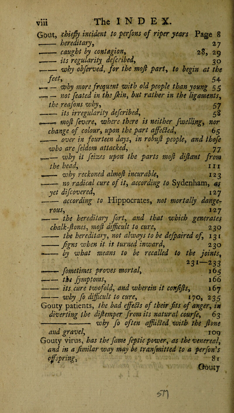 IIP*-* -- hereditary, 2 7 .-caught by contagion, 28, 29 _its regularity defer ibedy go --- why obferved, /<?r the moft party to begin at the feet, ^ 54* more frequent with old people than young 55 . — feated in the Jkiny but rather in the ligaments, the reafons whyy 57 — its irregularity deferibed, 58 moft fever ey where there is neither fwelling y nor change of colour, affebled, 65 .— 0-1? <?r fourteen days, zVz people, and thofe who are feldom attacked, * 77 _—■ z7 parts moft diftant from the heady 111 why reckoned almoft incurabley 123 — no radical cure of ity according to Sydenham, as yet difeoveredy 127 — according to Hippocrates, not mortally danger rouSy 127 — the hereditary forty and that which generates chalk-ftoneSy moft difficult to curey 230 — the hereditary, not always to be defpaired ofy 131 -flgns when it is turned inwardy 230 — by what means to be recalled to the joints9 231—233 -—fometimes proves mortaly 165 — the fymptomSy 166 .— its cure twofoldy and wherein it confiftsy 167 why fo difficult to cure, 170, 235 Gouty patients, the bad effects of their fits of anger, in diverting the diftemper from its natural courfe, 63 ---- why fo often afflibled with the ft one and gravely 109 Gouty virus, has the fame feptic power, as the venereal\ and in a fimilar way may be tiranfmitted to a performs offsprings 81 Gouty