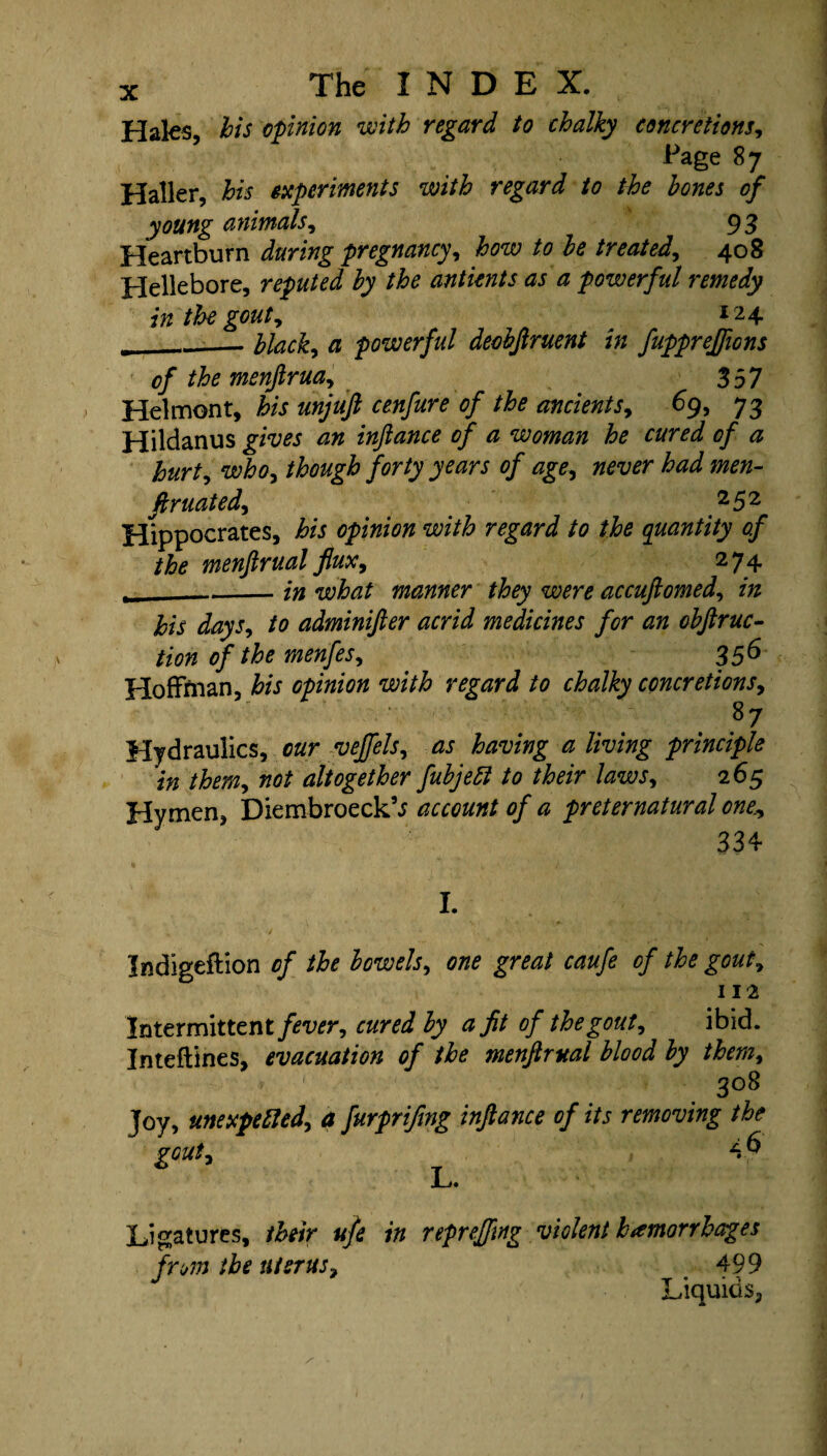 Hales, bis opinion with regard to chalky concretions, Page 8 7 Haller, his experiments with regard to the hones of young animals, 93 Heartburn during pregnancy, how to he treated, 408 Hellebore, reputed hy the antients as a powerful remedy in the gout, 7 ^ I24 __hlack, <3 powerful deobftruent in fuppreffions of the menjlrua^ 357 Helmont, his unjuft cenfure of the ancients, 69, 73 Hildanus gives an inftance of a woman he cured of a hurt, who, though forty years of age, tftfttfr iW ftruated, 252 Hippocrates, to opinion with regard to the quantity of the menftrual flux^ 2 74 _ -in what manner they were accufiomed, in his days, /0 adminifier acrid medicines for an obftruc- tion of the menfes, 356 Hoffman, to Gpinion with regard to chalky concretions, • 87 Hydraulics, cur veffels, as having a living principle in them, altogether fubjeft to their laws, 265 Hymen, DiembroeckV account of a preternatural one., 334 I. Indigeflion 0/ the bowels, graz/ ra#/* of the gout7 112 Intermittent /m?r, cured by a fit of the gout, ibid. Inteftines, evacuation of the menftrual blood by them, * ' 3°8 Joy, unexpected) a furprifing inftance of its removing the gout, 4 ^ L* Ligatures, /tor ufe in reprejftng violent hemorrhages from the uterus, 499 Liquids,