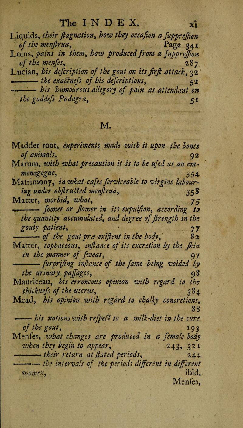 Liquids, their ftagnation, how they occafion a fuppreffion of the menfirua, Page 341 Loins, pains in them, how produced from a fuppreffion of the menfes, 287 Lucian, his defcription of the gout on its jirft attack, 32 •-the exablnefs of his defcriptions, 52 ——— his humourous allegory of pain as attendant on the goddefs Podagra, 51 M. Madder root, experiments made with it upon the hones of animals, 92 Marum, with what precaution it is to he ufed as an em~ menagogue, 354 Matrimony, in what cafes ferviceable to virgins labour¬ ing under obftruffed menfirua, 358 Matter, morbid, what, 75 *9-- fooner or flower in its expulfion, according ta the quantity accumulated, and degree of ftrength in the gouty patient, • 77 -- of the gout pr^-exiftent in the body, 8 2 Matter, tophaceous, inftance of its excretion by the jkin in the manner of fweat, 97 — -furprifmg inftance of the fame being voided by the urinary paffages, 98 Mauriceau, to erroneous opinion with regard to the thicknefs of the uterus, 384 Mead, his opinion with regard to chalky concretions, 88 * --to notions with refpebl to a milk-diet in the cure of the gout, 19 3 Menfes, what changes are produced in a female body when they begin to appear, 243, 321 -- their return at ftated periods, 244 — -the intervals of the periods different in different women, ibid* Menfes,