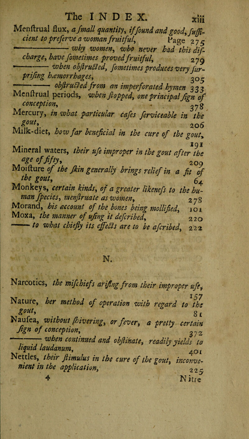 Menftrual flux, a/wall quantity, if found and good, fuffi- dent to preferve'a woman fruitful, Page 275' ^-—~ why women, who never had this dis¬ charge, have fometimes provedfruitful, 279 ■“—“-when obftruEled, S° we times produces very fur- prifing hemorrhages, ^05 *“—**- obftrucled from an imperSorated hymen 333 Menftrual periods, when flopped, one principal fi?n of conception, « Mercury, in what particular cafles Serviceable in the gout, 20 S Milk-diet, how far beneficial in the cure of the gout. Mineral waters, their ufe improper in the gout after Ihe age of fifty, j 2Qg Moifture of the Jkin generally brings relief in a fit of the gout, . 54 rs4onkeys, certain kinds, of a greater likenefs to the hu~ man fpecies, menftruate as women, 278 Morand, his account of the bones being mollified, icn Moxa, the manner of ufing it deferibed, 220 to what chiefly its effeffs are to be a fir ibed, 22 • '% N. Narcotics, the mifchief s arifing from their improper ufe. Nature, her method of operation with regard to tbs JgOUt, * g £ Naufea, without [hivering, or fever, a pretty certain fign of conception, *-7,' ' when continued and ohftihaie, readily yields ta liquid laudanum, fOL Nettles, their ftimulus in the cure of the gout, inconve¬ nient in the application, 22~