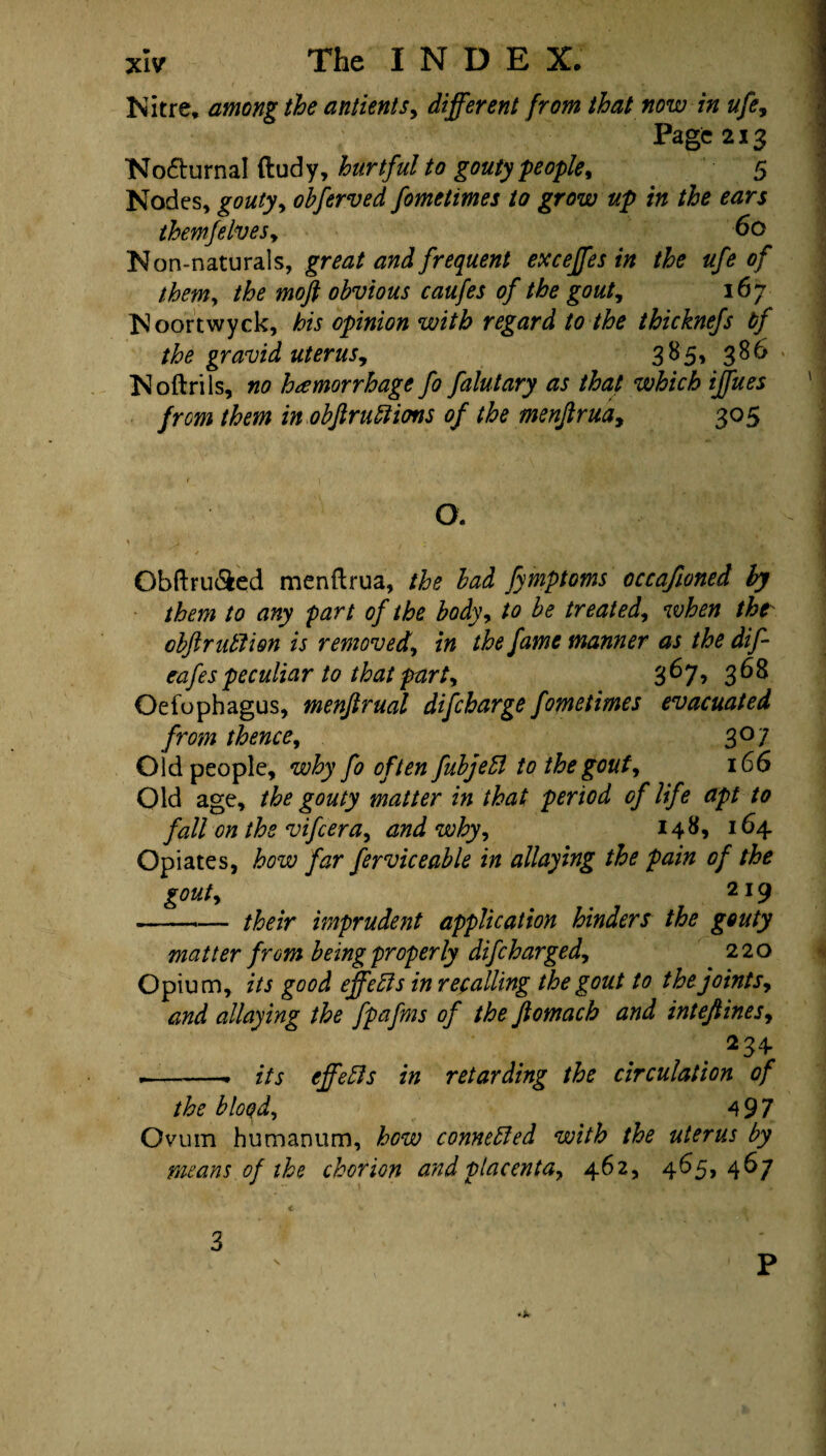 Nitre, among the antients, different from that now in ufe, Page 213 No&urnal ftudy, hurtful to gouty people, 5 Nodes, gouty, obferved fometimes to grow up in the ears themfelves, 60 N on-naturals, great and frequent exceffes tn the ufe of them, the moft obvious caufes of the gout, 167 Noortwyck, his opinion with regard to the thicknefs tf the gravid uterus, 385, 386 * Noftrils, no hemorrhage fo falutary as that which iffues from them in obftrunions of the menftrua, 305 O. Obftru&ed menftrua, the bad fymptoms occafioned ly them to any part of the body, to be treated, when the obftr utlion is removed, in the fame manner as the dift eafespeculiar to that part, '6^y, 368 Oefophagus, menftrual discharge fometimes evacuated from thence, 307 Old people, why fo often fubjeft to the gout, 166 Old age, the gouty matter in that period of life apt to fall on the vifcera, and why, 148* 164- Opiates, how far ferviceable in allaying the pain of the gout, ' 219 -*— their imprudent application hinders the gouty matter from being properly difcharged, 220 Opium, its good effefts in recalling the gout to the joints, and allaying the fpafms of the ftomach and inteftines, 234 .-- its effects in retarding the circulation of the bloqd, 497 Ovum humanum, how connected with the uterus by means of the chorion and placenta, 462, 465, 467 3 s p