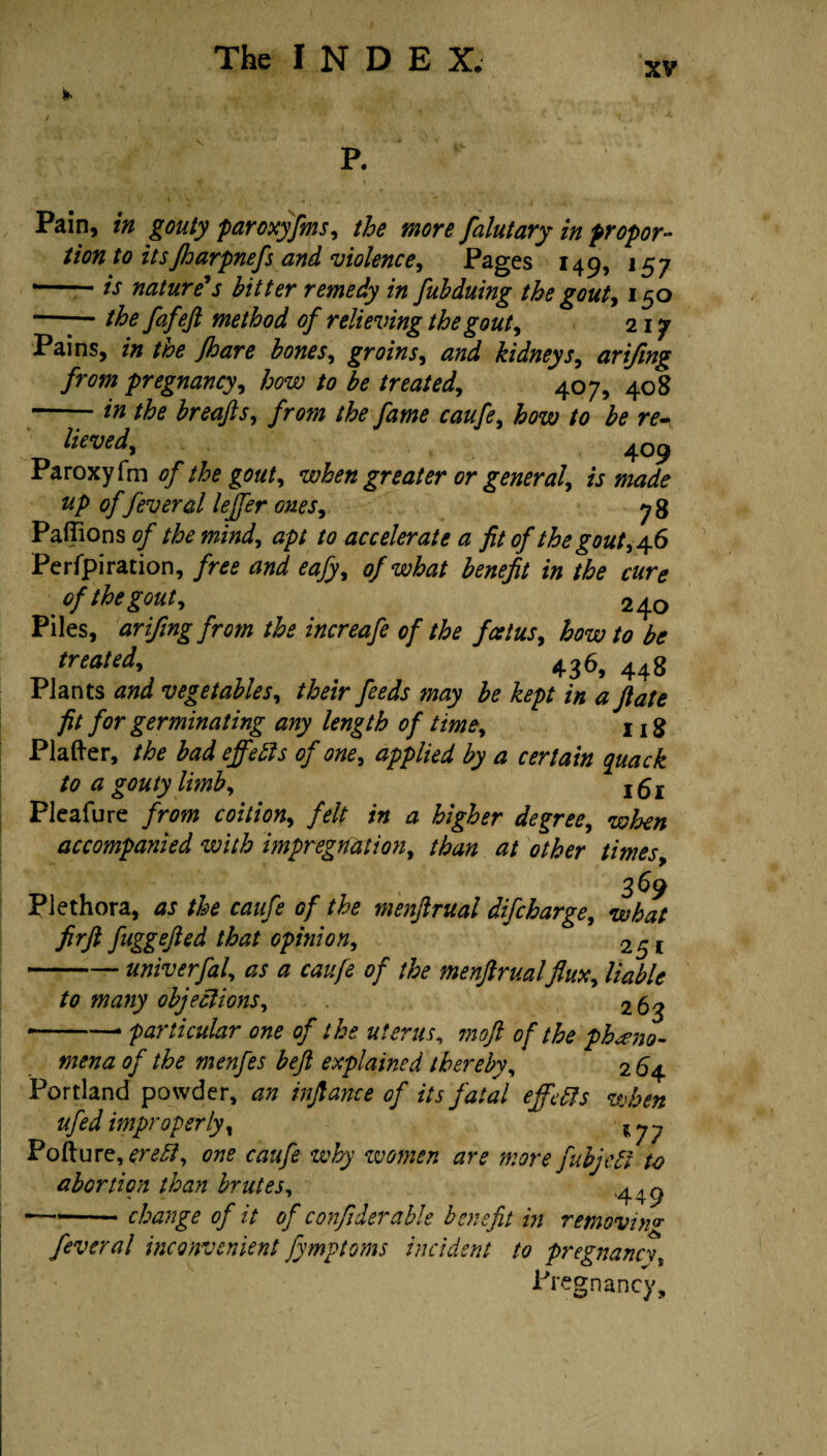 xv P. Pain, in gouty paroxyfms, the more falutary in propor¬ tion to itsJharpnefs and violence, Pages 149, 157 *-is nature's hitter remedy in fubduing the gouty 150 —the fafefi method of relieving the gouty 217 Pains, in the Jhare hones, groins, and kidneys, arifmg from pregnancy, how to he treated,, 407, 408 -in the hreafts, from the fame caufe, /fora; /a fo rf- lieved, 4o9 Paroxyfm of the gouty when greater or general, is made up of feveral leffer ones, 78 Paffions of the mind, apt to accelerate a fit of the gout, 46 Perforation, /ra tfwd ta/y, of what benefit in the cure of the gout, 240 Piles, arifing from the increafe of the foetus, how to be treated, 436, 44g Plants W vegetables, their feeds may he kept in a ft ate fit for germinating any length of time, 1 r £ Platter, the had ejfetts of one, applied by a certain quack to a gouty limb, 1fil Pleafure from coition, felt in a higher degree, when accompanied with mpregnation, than at other times, 369 Plethora, as the caufe of the menftrual difcharge, what fir ft fuggefted that opinion, 251 -univerfal, as a caufe of the menftrualflux, liable to many objections, 263 — -* particular one of the uterus, ?noft of the pheno¬ mena of the menfes beft explained thereby, 2 64 Portland powder, an inftance of its fatal effects when ufed improperly, lyy Pofture, erebi, one caufe why women are more fubjett to abortion than brutes, — -change of it of confiderable benefit in removing fever al inconvenient fymptoms incident to pregnancyt Pregnancy,