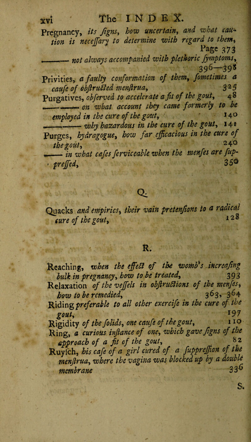 Pregnancy, its figns, how uncertain, and what sau~ tion is neceffary to determine with regard to them, Page 373 , — not always accompanied with plethoric fymptoms, 396—395 Privities, a faulty conformation of them, fometimes a caufe of ohftruiled menftrua, £25 Purgatives, obferved to accelerate a fit of the gout, 48 - ... on what account they came formerly to he employed in the cure of the gout, 140 ._,_why hazardous in the cure of the gout, 14* Purges, hydragogue, to far efficacious in the cure of the gout, 2 4° in what cafes ferviccable when the menfes are fup- preffed, 3 5® Quacks and empirics, /ter ‘iw# pretenfions to a radical cure of the gout, l2% R. Reaching, when the effect of the womb's Sncnafing hulk in pregnancy, how to he treated, 393 Relaxation of the veffels in obftrunions of the menfes, how to he remedied, 363, 364 Riding preferable to all other exercife in the cure of the gout, l97 Rigidity of the folids, one caufe of the gout, 110 Ring, a curious inftance of one, which gave figns of the approach of a fit of the gout, Ruyfch, his cafe of a girl cured of a fuppreffion of the menfirua, where the vagina was blocked up by a double membrane 3 3^ S.