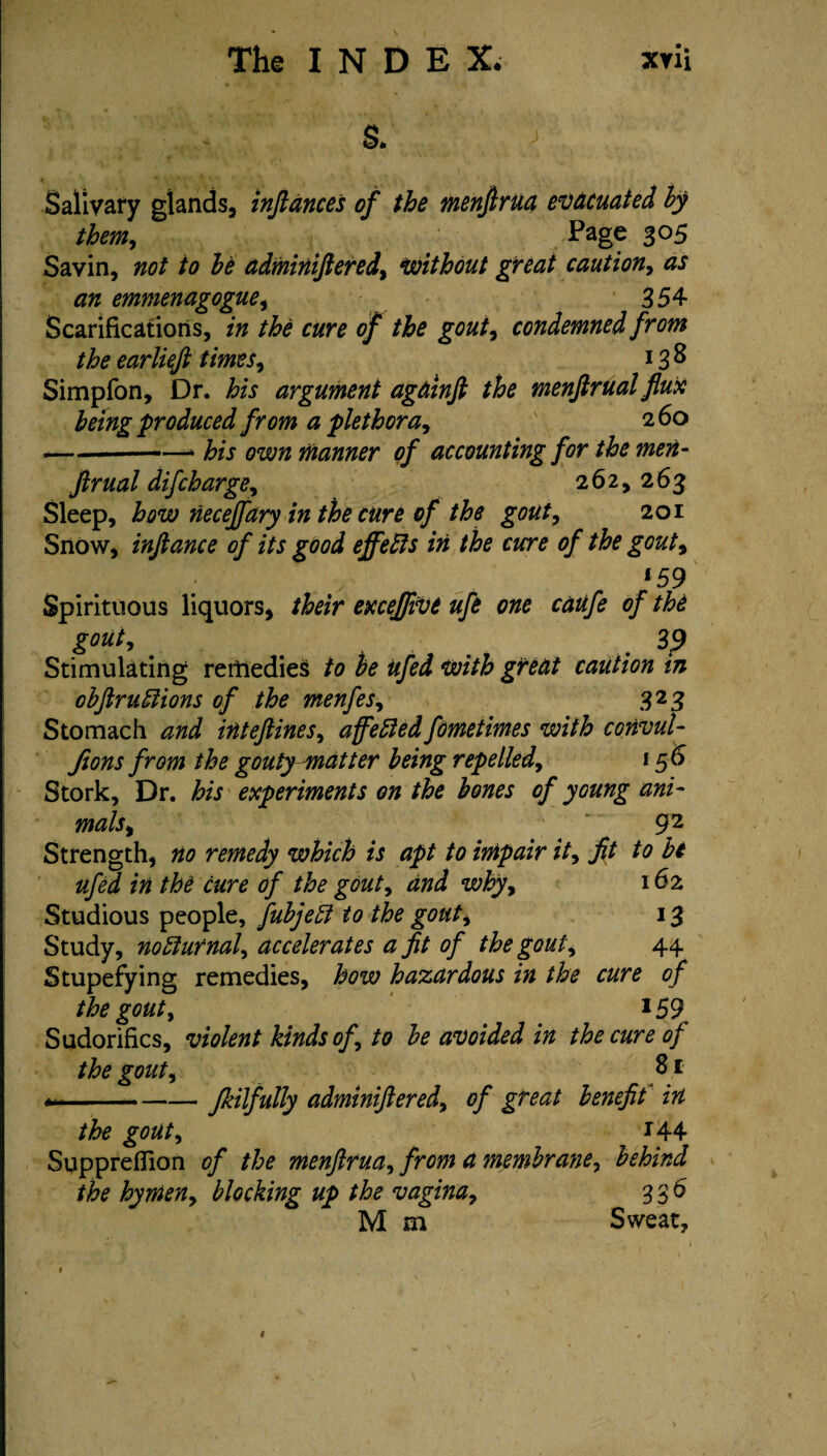 . s. > Salivary glands, infiances of the menfirua evacuated by them, Page 305 Savin, not to be adminiftered, Without great caution, as an emmenagogue, 354 Scarifications, in the cure of the gout, condemned from the earliefi times, 13 8 Simpfon, Dr. his argument againfi the menftrualflux being produced from a plethora, 260 -— -- his own manner of accounting for the men- jlrual difcharge, 262, 263 Sleep, how neceffary in the cure of the gout, 201 Snow, inftance of its good effects in the cure of the gout, 159 Spirituous liquors, their exceffivt ufe one caufe of the gout, . . Stimulating remedies to be ufed with great caution in obfiruftions of the menfes, 323 Stomach and inteftines, affeftedfometimes with convul- fions from the gouty matter being repelled, 156 Stork, Dr. his experiments on the bones of young ani¬ mals,  92 Strength, no remedy which is apt to impair it, fit to be ufed in the cure of the gout, and why, 16 2 Studious people, fubjeff to the gout, 13 Study, nocturnal, accelerates a fit of the gout, 44 Stupefying remedies, how hazardous in the cure of the gout, *59 Sudorifics, violent kinds of, to be avoided in the cure of the gout, 81 ---fkilfully adminiftered, of great benefit in the gout, *44 SupprefTion of the menfirua, from a membrane, behind the hymen, blocking up the vagina, 336 M m Sweat, f