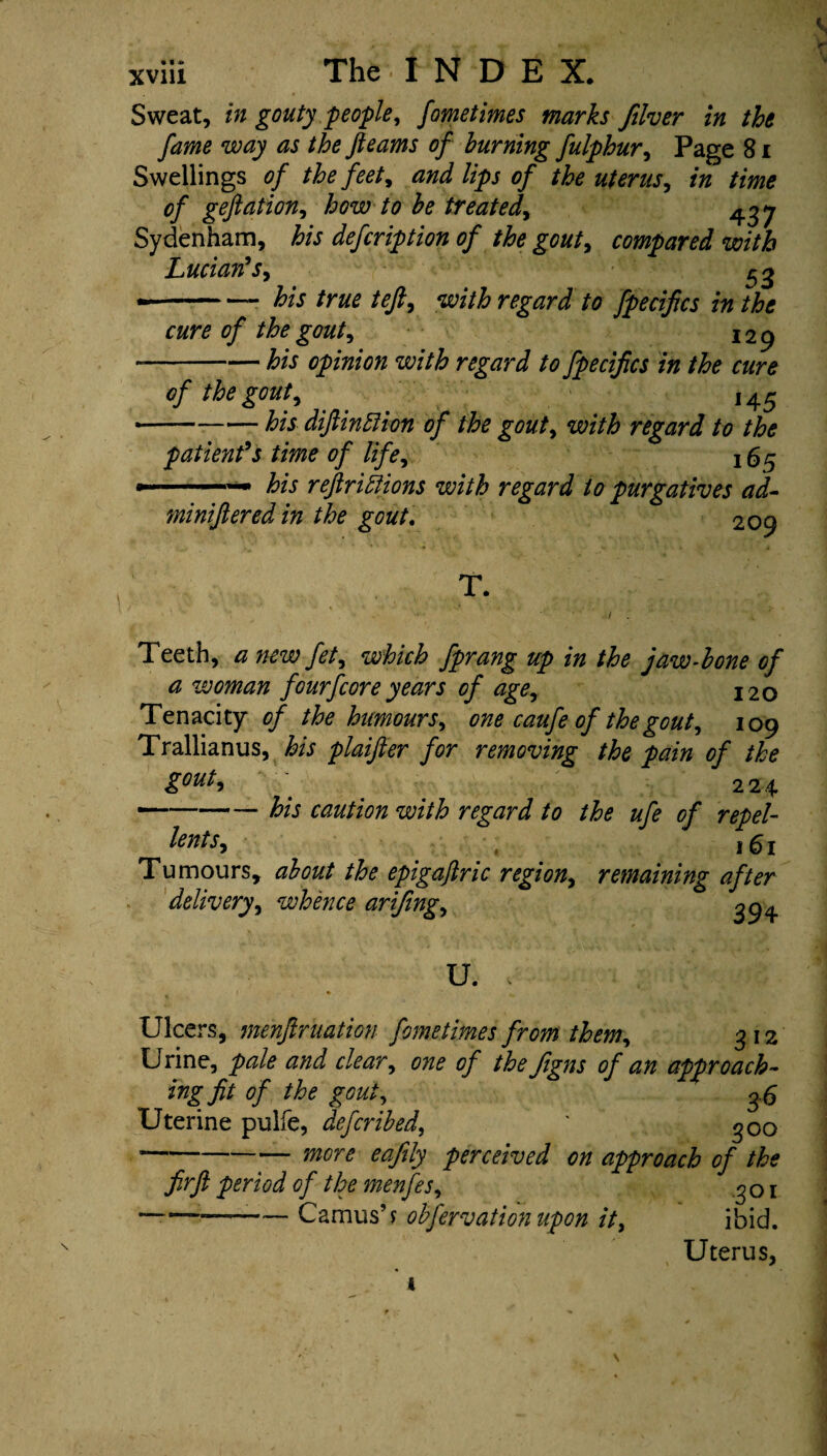 xviii The I N D E X. Sweat, in gouty people, fometimes marks filver in the fame way as the fleams of burning fulphur, Page 81 Swellings of the feet, and lips of the uterus, in time of geftation, how to be treated, 437 Sydenham, his defcription of the gout, compared with Lucian's, 53 *-- his true teft, with regard to fpecifics in the cure of the gout, 129 --his opinion with regard to fpecifics in the cure of the gout, ,45 --his diftinEiion of the gout, with regard to the patient's time of life, 165 -— his reftri Elions with regard to purgatives ad- miniftered in the gout. 209 T. Teeth, a new fet, which fprang up in the jaw-bone of a woman fourfcore years of age, 120 Tenacity of the humours, one caufe of the gout, 109 Trallianus, fe plaifter for removing the pain of the gout, 224 —-- his caution with regard to the ufe of repel- lents, . ,61 / M V/ J. Tumours, epigaflric region, remaining after delivery, whence arifing, 3^ U. , Ulcers, menftruation fometimes from them, 312 Urine, pale and clear, one of the Jigns of an approach¬ ing fit of the gout, 3 6 Uterine pulfe, deferibed, * 300 --eafily perceived on approach of the firfi period of the menfes, 301 *——— Camus’ ? observation upon it, ibid. Uterus,