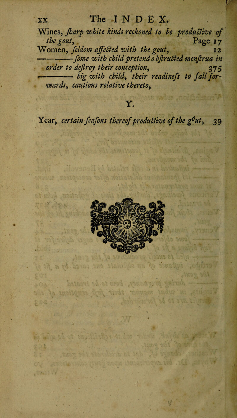 \ / ' • ' \V • / ifl XX The J N D E X, ] Wines, fharp white kinds reckoned to he productive of the gouty Page 17 Women, feldom affected with the gouty 12 -fome with child pretend 0 hftruded menjlrua in order to dejlroy their conception, 375 —-— big with child, their readinefs to fall for¬ wards, cautions relative thereto, Y. 1 Year, certain feafons thereof productive of the g6ut, 39 \