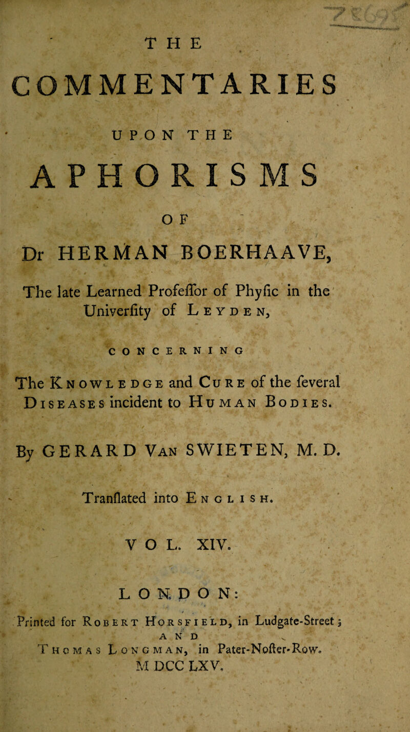 THE COMMENTARIES U P O N T H E APHORISMS of ; Dr HERMAN BOERHAAVE, The late Learned Profeffor of Phyfic in the Univerlity of Leyden, CONCERNING The Knowledge and Cure of the feveral D is eases incident to Human Bodies. By GERARD Van SWIETEN, M. D. Tranflated into English. VOL. XIV. LONDON: Printed for Robert Horsfield, in Ludgate-Street 5 AND Thomas Longman, in Pater-Nofter-RoWc M DCC LX V.