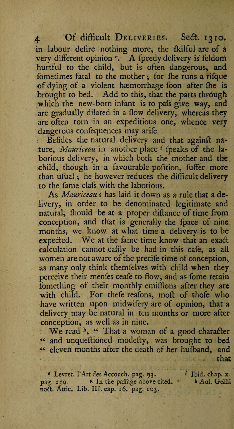 in labour defire nothing more, the fkilful are of a very different opinion e. A fpeedy delivery is feldom hurtful to the child, but is often dangerous, and fometimes fatal to the mother •, for fhe runs a rifque of dying of a violent haemorrhage foon after fhe is brought to bed. Add to this, that the parts through 'which the new-born infant is to pafs give way, and are gradually dilated in a flow delivery, whereas they are often torn in an expeditious one, whence very dangerous confequences may arife. Befides the natural delivery and that againft na¬ ture, Mauriceau in another place f fpeaks of the la¬ borious delivery, in which both the mother and the child, though in a favourable pofition, fuffer more than ufual $ he however reduces the difficult delivery to the fame clafs with the laborious. As Mauriceau s has laid it down as a rule that a de¬ livery, in order to be denominated legitimate and natural, fhould be at a proper diflance of time from conception, and that is generally the fpace of nine- months, we know at what time a delivery is to be expedted. We at the fame time know that an exadl calculation cannot eafily be had in this cafe, as all women are not aware of the precife time of conception, as many only think themfelves with child when they perceive their menfes ceafe to flow, and as fome retain fomething of their monthly emiffions after they are with child. For thefe reafons, moft of thofe who have written upon midwifery are of opinion, that a delivery may be natural in ten months or more after conception, as well as in nine. We read h, “ That a woman of a good character “ and unqueftioned modefty, was brought to bed “ eleven months after the death of her hufband, and * that e Levret. 1’Artdes Accouch. pag. 93. f Ibid. chap. x. pag. 259. 8 In the paflage above cited. • h Aul. Geilii nod. Attic. Lib. III. cap. 16. pag. 103.