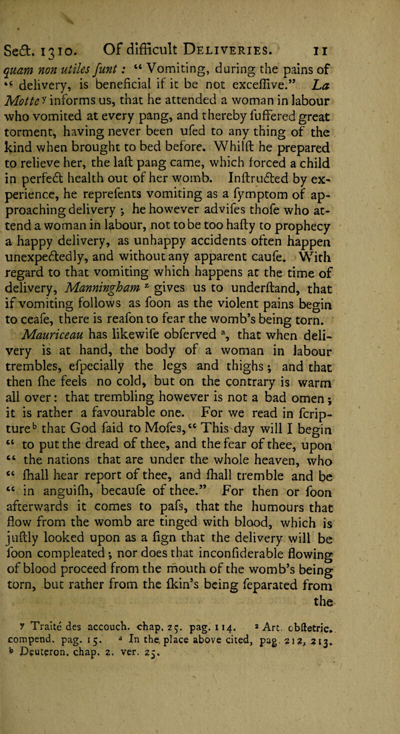 quam non utiles funt: 44 Vomiting, during the pains of “ delivery, is beneficial if it be not exceffive.” La Motte^ informs us, that he attended a woman in labour who vomited at every pang, and thereby fuffered great torment, having never been ufed to any thing of the kind when brought to bed before. Whilft he prepared to relieve her, the laft pang came, which forced a child in perfedt health out of her womb. Inftrudted by ex¬ perience, he reprefents vomiting as a fymptom of ap¬ proaching delivery •, he however advifes thofe who at¬ tend a woman in labour, not to be too hafty to prophecy a happy delivery, as unhappy accidents often happen unexpectedly, and without any apparent caufe. With regard to that vomiting which happens at the time of delivery, Manningloam z gives us to underftand, that if vomiting follows as foon as the violent pains begin to ceafe, there is reafon to fear the womb’s being torn. Mauriceau has likewife obferved % that when deli¬ very is at hand, the body of a woman in labour trembles, efpecially the legs and thighs; and that then fhe feels no cold, but on the contrary is warm all over: that trembling however is not a bad omen ; it is rather a favourable one. For we read in fcrip- tureb that God faid to Mofes,44 This day will I begin 44 to put the dread of thee, and the fear of thee, upon 44 the nations that are under the whole heaven, who 44 fhall hear report of thee, and fhall tremble and be 44 in anguifh, becaufe of thee.” For then or foon afterwards it comes to pafs, that the humours that flow from the womb are tinged with blood, which is juflly looked upon as a fign that the delivery will be foon compleated *, nor does that inconfiderable flowing of blood proceed from the mouth of the womb’s being torn, but rather from the fkin’s being feparated from the y Traite des accouch. chap. 25. pag. 114. 2 Art. cbftetric. compend. pag. 15. a In the, place above cited, pag. 212, 213. h Deuteron. chap. 2. ver. 25.