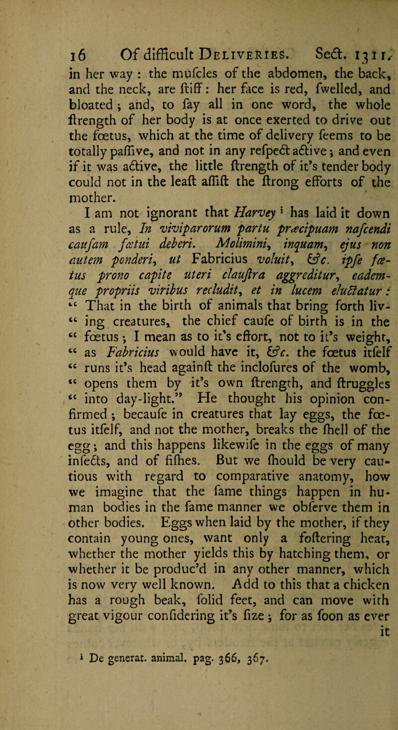 in her way : the mufcles of the abdomen, the back, and the neck, are ftiff: her face is red, fwelied, and bloated ; and, to fay all in one word, the whole ftrength of her body is at once exerted to drive out the foetus, which at the time of delivery feems to be totally paflive, and not in any refped active ; and even if it was a&ive, the little ftrength of it’s tender body could not in the leaft affift the ftrong efforts of the mother. I am not ignorant that Harvey 1 has laid it down as a rule, In viviparorum partu pr<ecipuam nafcendi can jam fcctui deberi. Molimini, inquam, ejus non autem ponderi, ut Fabricius voluit, &V. ipfe fee- ins prono capite uteri clauftra aggreditur, eadem- aue propriis viribus recludit, et in lucem eludtatur: fcC That in the birth of animals that bring forth liv- “ ing creatures, the chief caufe of birth is in the cc foetus *, I mean as to it’s effort, not to it’s weight, cc as Fabricius would have it, &V. the foetus itfelf “ runs it’s head againfl the inclofures of the womb, 6C opens them by it’s own ftrength, and ftruggles “ into day-light.” He thought his opinion con¬ firmed ; becaufe in creatures that lay eggs, the foe¬ tus itfelf, and not the mother, breaks the fhell of the egg; and this happens likewife in the eggs of many infe£ts, and of fifties. But we fhould be very cau¬ tious with regard to comparative anatomy, how we imagine that the fame things happen in hu¬ man bodies in the fame manner we obferve them in other bodies. Eggs when laid by the mother, if they contain young ones, want only a foftering heat, whether the mother yields this by hatching them, or whether it be produc’d in any other manner, which is now very well known. Add to this that a chicken has a rough beak, folid feet, and can move with great vigour confidering it’s fize ; for as foon as ever it * De generat. animal, pag. 366, 367.