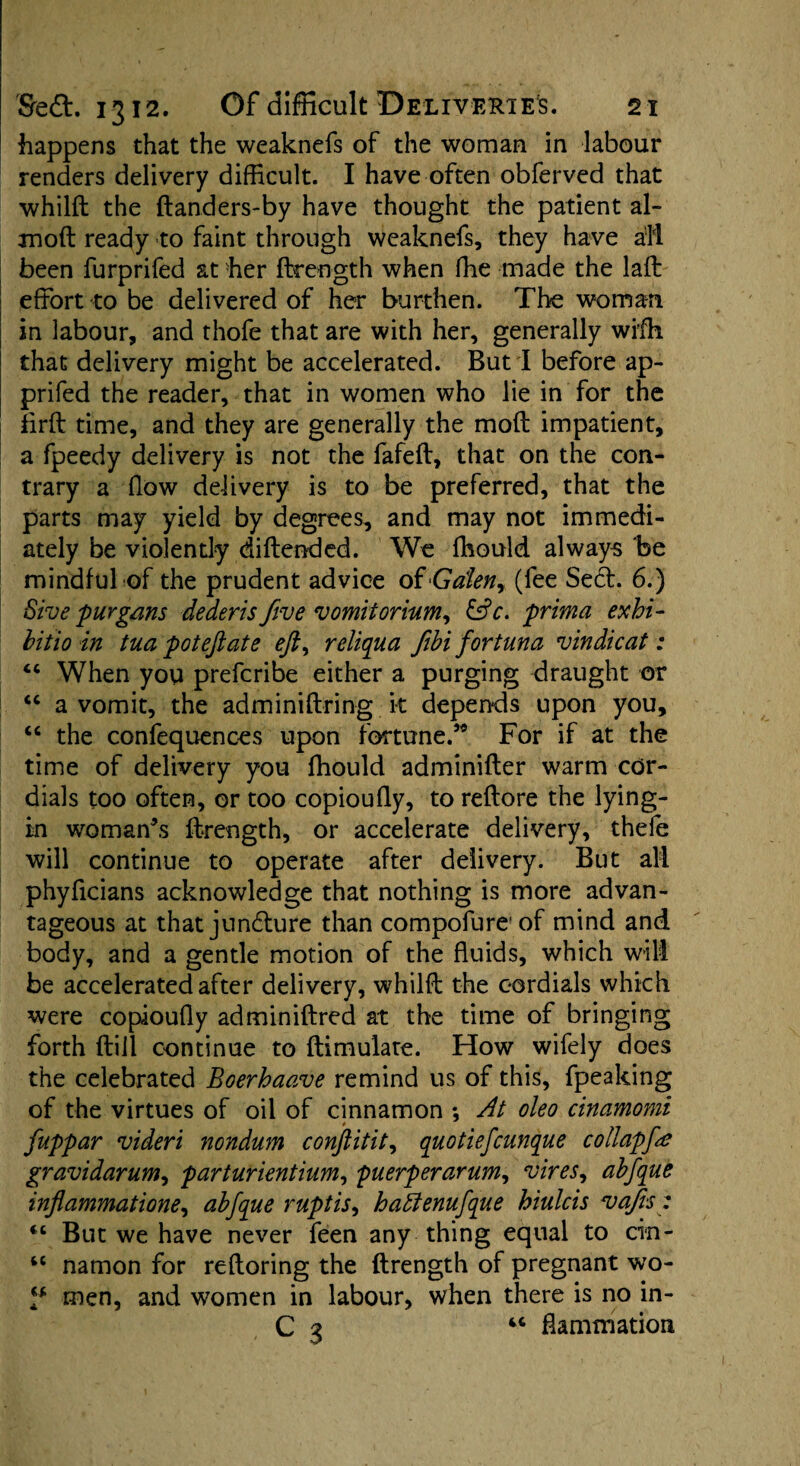 happens that the weaknefs of the woman in labour renders delivery difficult. I have often obferved that whild the danders-by have thought the patient al- raoft ready to faint through weaknefs, they have all been furprifed at her ftrength when fhe made the lafb effort to be delivered of her burthen. The woman in labour, and thofe that are with her, generally wifh that delivery might be accelerated. But I before ap- prifed the reader, that in women who lie in for the firft time, and they are generally the mod impatient, a fpeedy delivery is not the fafeff, that on the con¬ trary a flow delivery is to be preferred, that the parts may yield by degrees, and may not immedi¬ ately be violently didended. We fhould always be mindful of the prudent advice of Gdenr (fee Sed. 6.) Sive purgans dederis five vomitorium, &c. prima exhi¬ bit io in tua pot eft ate eft, reliqua fibi for tun a v in die at: “ When you preferibe either a purging draught or “ a vomit, the adminidring it depends upon you, “ the confequences upon fortune.59 For if at the time of delivery you fhould adminifter warm cor¬ dials too often, or too copioufly, to redore the lying- in woman’s drength, or accelerate delivery, thefe will continue to operate after delivery. But all phyficians acknowledge that nothing is more advan¬ tageous at that jundure than compofure' of mind and body, and a gentle motion of the fluids, which will be accelerated after delivery, whild the cordials which were copioufly adminidred at the time of bringing forth dill continue to dimulate. How wifely does the celebrated Boerhaave remind us of this, fpeaking of the virtues of oil of cinnamon *, At oleo cinamomi fuppar videri nondum conftitit, quotiefeunque collapfe gravidarum, parturientium, puerperarum, vires, abfque inflammatione, abfque ruptis, hattenufque hiulcis vafis: <c But we have never feen any thing equal to cin- “ namon for redoring the drength of pregnant wo- l* men, and women in labour, when there is no in- C 3 4C flammation