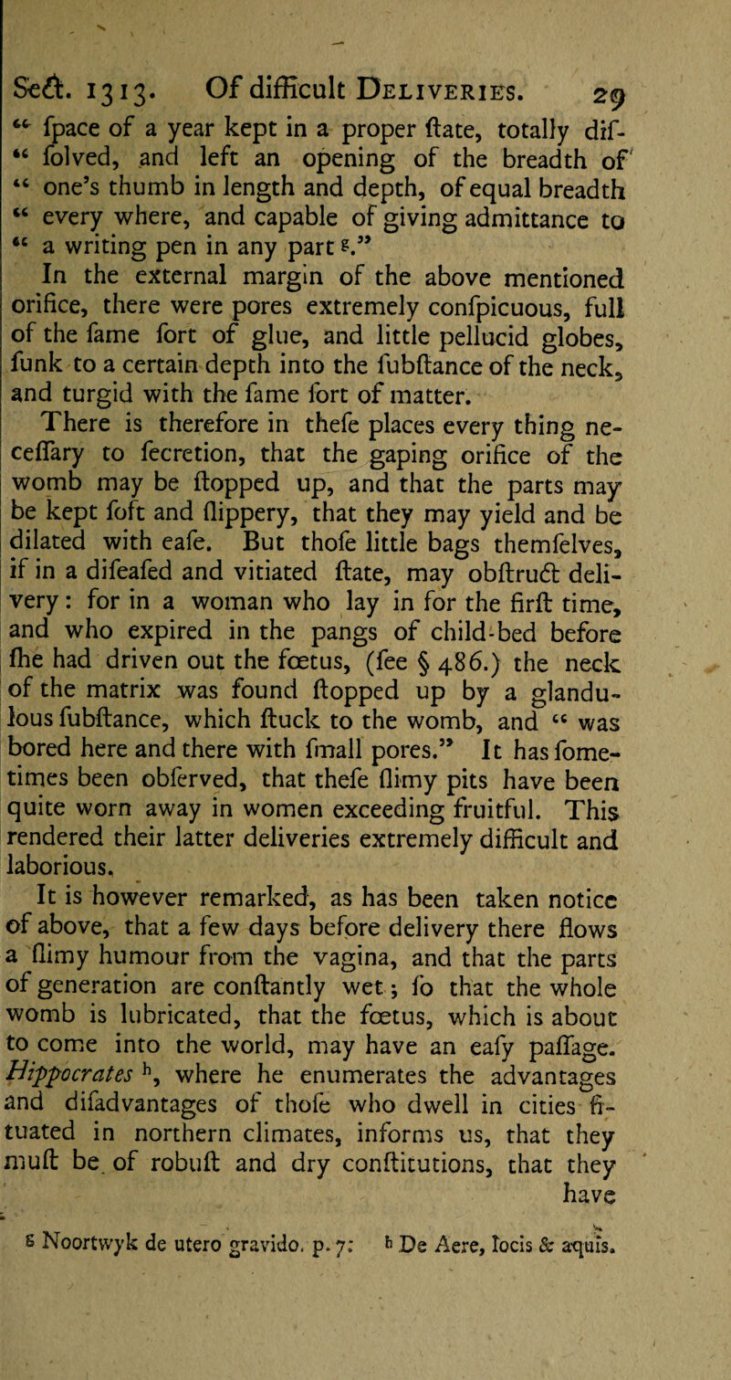 fpace of a year kept in a proper ftate, totally dif- “ folved, and left an opening of the breadth of “ one’s thumb in length and depth, of equal breadth “ every where, and capable of giving admittance to a writing pen in any part In the external margin of the above mentioned orifice, there were pores extremely confpicuous, full of the fame fort of glue, and little pellucid globes, funk to a certain depth into the fubftance of the neck, and turgid with the fame fort of matter. There is therefore in thefe places every thing ne- ceffary to fecretion, that the gaping orifice of the womb may be flopped up, and that the parts may be kept foft and flippery, that they may yield and be dilated with eafe. But thofe little bags themfelves, if in a difeafed and vitiated ftate, may obftrudt deli¬ very : for in a woman who lay in for the firft time, and who expired in the pangs of child-bed before fhe had driven out the foetus, (fee § 486.) the neck of the matrix was found flopped up by a glandu- lous fubftance, which ftuck to the womb, and “ was bored here and there with fmall pores.” It hasfome- times been oblerved, that thefe flimy pits have been quite worn away in women exceeding fruitful. This rendered their latter deliveries extremely difficult and laborious. It is however remarked, as has been taken notice of above, that a few days before delivery there flows a flimy humour from the vagina, and that the parts of generation are conftantly wet; fo that the whole womb is lubricated, that the foetus, which is about to come into the world, may have an eafy paffage. Hippocrates h, where he enumerates the advantages and difadvantages of thofe who dwell in cities ft- tuated in northern climates, informs us, that they muft be of robuft and dry conftitutions, that they have * y* 6 Noortwyk de utero gravido, p. 7; 6 De Aere, Iocis & aq-ms.