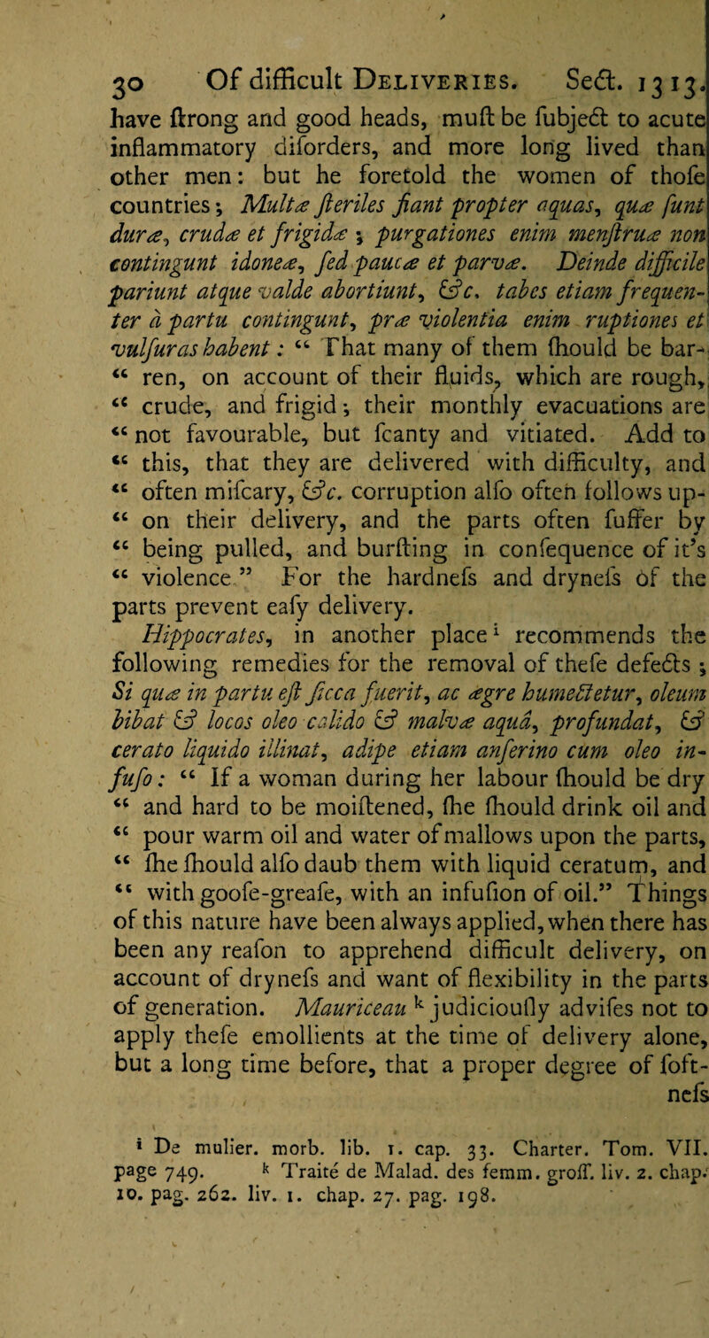 have flrong and good heads, muft be fubjedl to acute inflammatory diforders, and more long lived than other men: but he foretold the women of thofe countries; Mult a fteriles Jiant propter aquas, qua funt dura, cruda et frigida ; purgationes enim menftrua non contingunt idonea, fed pane a et parva. Deinde difficile pariunt atque vaide abortiunt^ &c> tabes etiam frequen¬ ter a partu contingunt, pra violentia enim ruptiones et vulfuras habent: “ That many of them ffiould be bar- ren, on account of their fluids, which are rough, crude, and frigid; their monthly evacuations are <c not favourable, but fcanty and vitiated. Add to cc this, that they are delivered with difficulty, and <c often mifeary, &c. corruption alfo often follows up- “ on their delivery, and the parts often fuffer by “ being pulled, and burfting in confequence of it’s “ violenceFor the hardnefs and drynefs of the parts prevent eafy delivery. Hippocrates, in another place1 recommends the following remedies for the removal of thefe defeats ; Si qua in partu eft ficca fuerit, ac agre humeffetur, oleum bibat & locos oleo calido ef malva aqua, profundat, & cerato liquido illinat, adipe etiam anferino cum oleo in- fufo: ct If a woman during her labour ffiould be dry “ and hard to be moiflened, ffie ffiould drink oil and “ pour warm oil and water of mallows upon the parts, “ ffie ffiould alfo daub them with liquid ceratum, and “ with goofe-greafe, with an infufion of oil.” Things of this nature have been always applied, when there has been any reafon to apprehend difficult delivery, on account of drynefs and want of flexibility in the parts of generation. Mauriceau k judicioufly advifes not to apply thefe emollients at the time of delivery alone, but a long time before, that a proper degree of foft- nefs * De mulier. morb. lib. i. cap. 33. Charter. Tom. VII. page 749. k Traite de Malad. des femm. groIT. liv. 2. chap; 10. pag. 262. liv. 1. chap. 27. pag. 198.