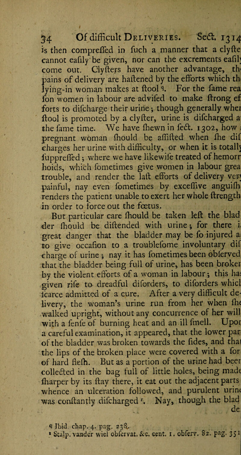 is then compreffed in fuch a manner that a clyfte cannot eafily be given, nor can the excrements eafih come out. Clyfters have another advantage, tfv pains of delivery are haftened by the efforts which th lying-in woman makes at ftool % For the fame rea fon women in labour are advifed to make ftrong ef forts to difcharge their urine; though generally whei ftool is promoted by a clyfter, urine is difcharged a the fame time. We have fhewn in fedl. 1302, how ; pregnant woman fhould be affifted when fhe dif charges her urine with difficulty, or when it is totall] fuppreffed; where we have likewife treated of hemorr hoids, which fometimes give women in labour grea trouble, and render the laft efforts of delivery ver painful, nay even fometimes by exceffive anguiffi renders the patient unable to exert her whole ftrength in order to force out the foetus. But particular care ftiould be taken left the blad der fhould be diftended with urine *, for there 1 great danger that the bladder may be fo injured x to give occafion to a troublefome involuntary dif charge of urine * nay it has fometimes been obierved that the bladder being full of urine, has been broker by the violent efforts of a woman in labour *, this ha: given rife to dreadful diforders, to diforders whicl fcarce admitted of a cure. After a very difficult de¬ livery, the woman’s urine run from her when fhe walked upright, without any concurrence of her will with a fenfe of burning heat and an ill fmell. Upor a careful examination, it appeared, that the lower par of the bladder was broken towards the fides, and thai the lips of the broken place were covered with a for of hard ffefh. But as a portion of the urine had beer colledted in the bag full of little holes, being madt fharper by its ftay there, it eat out the adjacent parts whence an ulceration followed, and purulent urin< was conftantly difcharged r. Nay, though the blad de q Ibid. chap. 4. pag. 238,. * Sulp. vander wiei obfervat. &c. cent. 1. obferv. 82. pag. 351