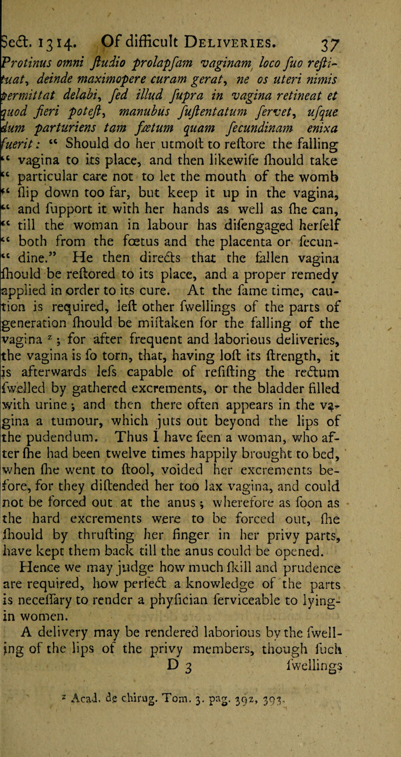 Vrotinus omni Jiudio prolap fain vaginam loco fuo refit- tuat, deinde maximopere curam gerat, ne os uteri nimis permit tat delabi, fed illud fupra in vagina retineat et quod fieri potefi, manubus fuftentatum fervet, ctaz parturiens tam fee turn quam fecundinam enixa fuerit: “ Should do her utmoft to reftore the falling tc vagina to its place, and then likewife fhould take “ particular care not to let the mouth of the womb flip down too far, but keep it up in the vagina, “ and fupport it with her hands as well as fhe can, till the woman in labour has difengaged herfeif cc both from the foetus and the placenta or fecun- iC dine.5’ He then directs that the fallen vagina fhould be reflored to its place, and a proper remedy applied in order to its cure. At the fame time, cau¬ tion is required, left other fwellings of the parts of generation fhould be miftaken for the falling of the vagina z; for after frequent and laborious deliveries, the vagina is fo torn, that, having loft its ftrength, it is afterwards lefs capable of refifting the rctftum |fwelled by gathered excrements, or the bladder filled with urine ; and then there often appears in the v^ gina a tumour, which juts out beyond the lips of the pudendum. Thus I have feen a woman, who af¬ ter fhe had been twelve times happily brought to bed, when flic went to ftool, voided her excrements be¬ fore, for they diftended her too lax vagina, and could not be forced out at the anus ; wherefore as foon as the hard excrements were to be forced out, fhe fhould by thrufting her finger in her privy parts, have kept them back till the anus could be opened. Hence we may judge how much fkill and prudence are required, how perfect a knowledge of the parts is neceffary to render a pnyfician ferviceable to lying- in women. A delivery may be rendered laborious by the fuell¬ ing of the lips of the privy members, though fuck D 3 fwelling 2 Acad, de chirug. Tom. 3. pag. 392, 393, c<v