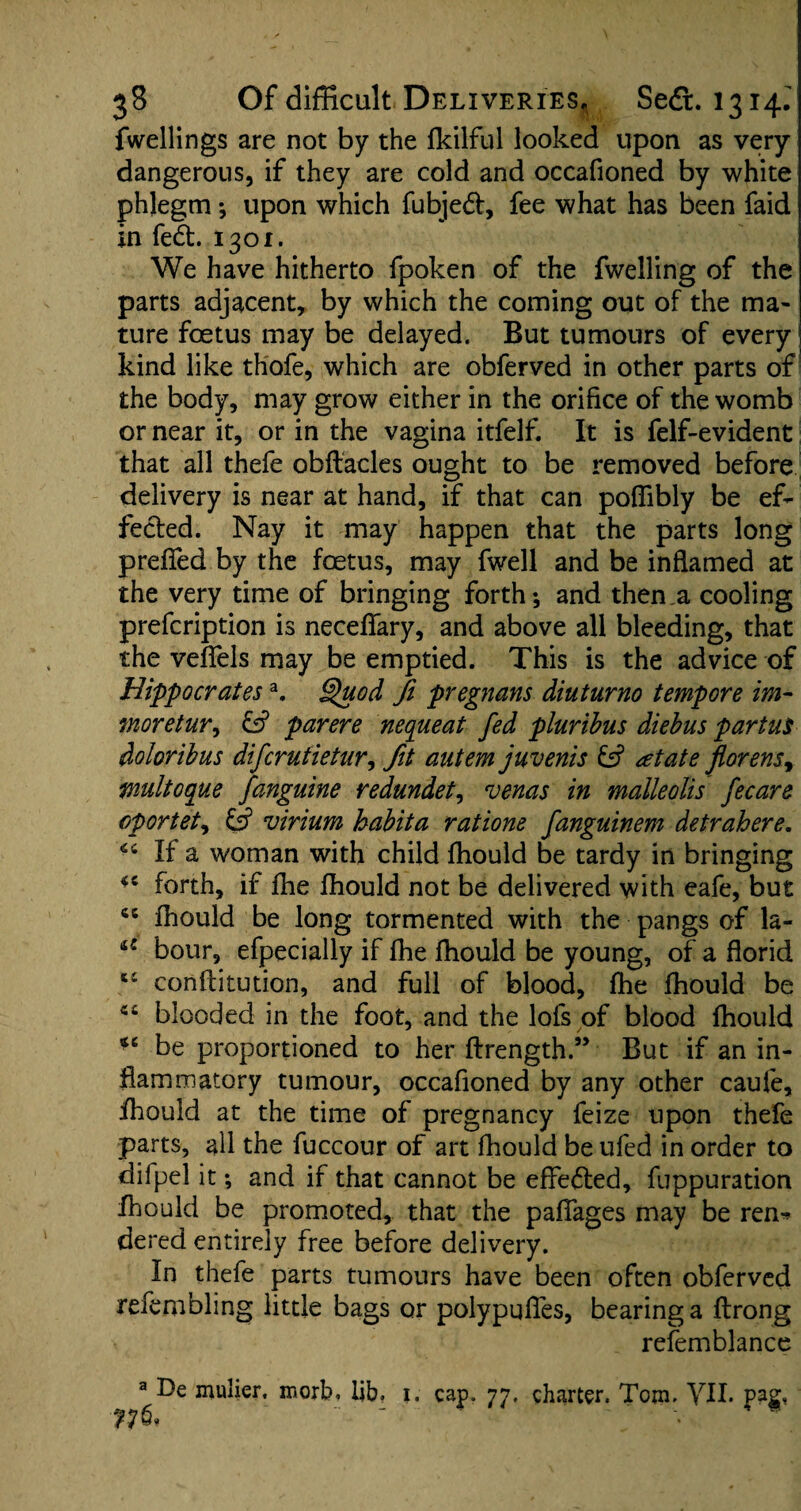 fwellings are not by the fkilful looked upon as very dangerous, if they are cold and occafioned by white phlegm *, upon which fubjedt, fee what has been faid in fed. 1301. We have hitherto fpoken of the fwelling of the parts adjacent, by which the coming out of the ma¬ ture foetus may be delayed. But tumours of every kind like thofe, which are obferved in other parts of the body, may grow either in the orifice of the womb or near it, or in the vagina itfelf. It is felf-evident that all thefe obftacles ought to be removed before delivery is near at hand, if that can poflibly be ef¬ fected. Nay it may happen that the parts long prefied by the foetus, may fwell and be inflamed at the very time of bringing forth; and then,a cooling prefcription is neceflary, and above all bleeding, that the veflels may be emptied. This is the advice of Hippocratesa. Quod Ji pregnans diuturno tempore im- moretur, & par ere nequeat fed pluribus diebus partus doloribus difcrutietur, fit autem juvenis & at ate florensy multoque fanguine redundet, venas in malleolis fecare oportet, & virium habita rations fanguinem detrahere. If a woman with child fhould be tardy in bringing forth, if fhe fhould not be delivered with eafe, but 46 fhould be long tormented with the pangs of la- £: bour, efpecially if fhe fhould be young, of a florid 5£ conflitution, and full of blood, fhe fhould be 44 blooded in the foot, and the lots of blood fhould be proportioned to her flrength.” But if an in¬ flammatory tumour, occafioned by any other caufe, fhould at the time of pregnancy feize upon thefe parts, all the fuccour of art fhould be ufed in order to difpel it; and if that cannot be effedled, fuppuration fhould be promoted, that the paflages may be ren^ dered entirely free before delivery. In thefe parts tumours have been often obferved refembling little bags or polypqfles, bearing a flrong refemblance a De mulier. morb. lib. j. cap. 77. charter. Tom. VII. pag,