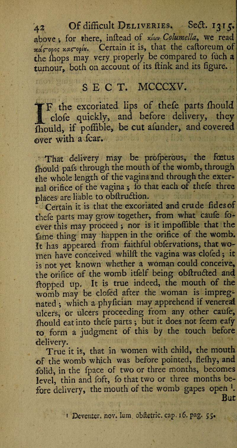 above *, for there, inftead of xluv Columella, we read vJropog xarofw. Certain it is, that the caftoreum of the fhops may very properly be compared to fuch a turtiour, both on account of its ftink and its figure. SECT. MCCCXY. IF the excoriated lips of thefe parts fhould clofe quickly, and before delivery, they fhould, if poffible, be cut afunder, and covered over with a fear* • That delivery may be profperous, the foetus fhould pafs through the mouth of the womb, through the whole length of the vagina and through the exter¬ nal orifice of the vagina ; fo that each of thefe three places are liable to obftru&ion. Certain it is that the excoriated and crude fidesof thefe parts may grow together, from what caufe fo- cver this may proceed ; nor is it impoffible that the fame thing may happen in the orifice of the womb. It has appeared from faithful obfervations, that wo¬ men have conceived whilft the vagina was clofed; it is not yet known whether a woman could conceive, the orifice of the womb itfelf being obftru&ed and Hopped up. It is true indeed, the mouth of the womb may be clofed after the woman is impreg¬ nated ; which a phyfician may apprehend if venereal ulcers, or ulcers proceeding from any other caufe, fhould eat into thefe parts ^ but it does not feem eafy to form a judgment of this by the touch before delivery. True it is, that in women with child, the mouth of the womb which was before pointed, flelhy, and folid, in the fpace of two or three months, becomes level, thin and foft, fo that two or three months be¬ fore delivery, the mouth of the womb gapes open K But 1 Deventer, nov. lum. oblietric. cap. 16. pag< 55.