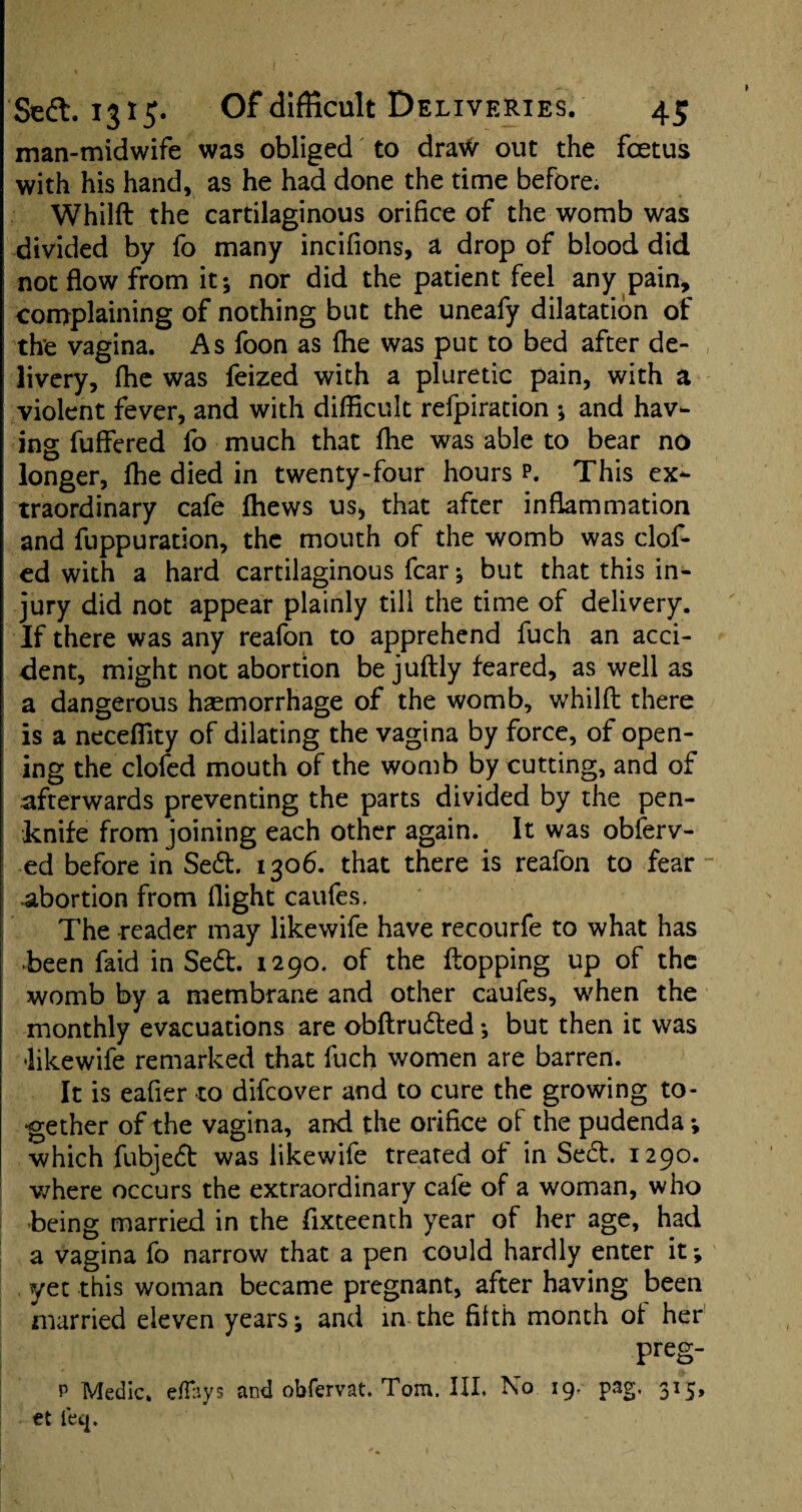 man-midwife was obliged to dra\V out the foetus with his hand, as he had done the time before. Whilft the cartilaginous orifice of the womb was divided by fo many incifions, a drop of blood did not flow from it; nor did the patient feel any pain, complaining of nothing but the uneafy dilatation of the vagina. As foon as (he was put to bed after de¬ livery, fhe was feized with a pluretic pain, with a violent fever, and with difficult refpiration *, and hav¬ ing fuffered fo much that flie was able to bear no longer, ffie died in twenty-four hours p. This ex¬ traordinary cafe (hews us, that after inflammation and fuppuration, the mouth of the womb was clof- ed with a hard cartilaginous fear; but that this in¬ jury did not appear plainly till the time of delivery. If there was any reafon to apprehend fuch an acci¬ dent, might not abortion be juflly feared, as well as a dangerous haemorrhage of the womb, whilft there is a neceflity of dilating the vagina by force, of open¬ ing the clofed mouth of the womb by cutting, and of afterwards preventing the parts divided by the pen¬ knife from joining each other again. It was observ¬ ed before in Sed. 1306. that there is reafon to fear abortion from flight caufes. The reader may likewife have recourfe to what has •been faid in Sed. 1290. of the flopping up of the womb by a membrane and other caufes, when the monthly evacuations are obftruded ; but then it was •likewife remarked that fuch women are barren. It is eafier -to difeover and to cure the growing to¬ gether of the vagina, and the orifice of the pudenda •, which fubjed was likewife treated of in Sed. 1290. where occurs the extraordinary cafe of a woman, who -being married in the fixteenth year of her age, had a vagina fo narrow that a pen could hardly enter it; yet this woman became pregnant, after having been married eleven years; and in the filth month ot her preg- p Medic, e flays and obfervat. Tom. III. No 19. pag. 315, et leq.