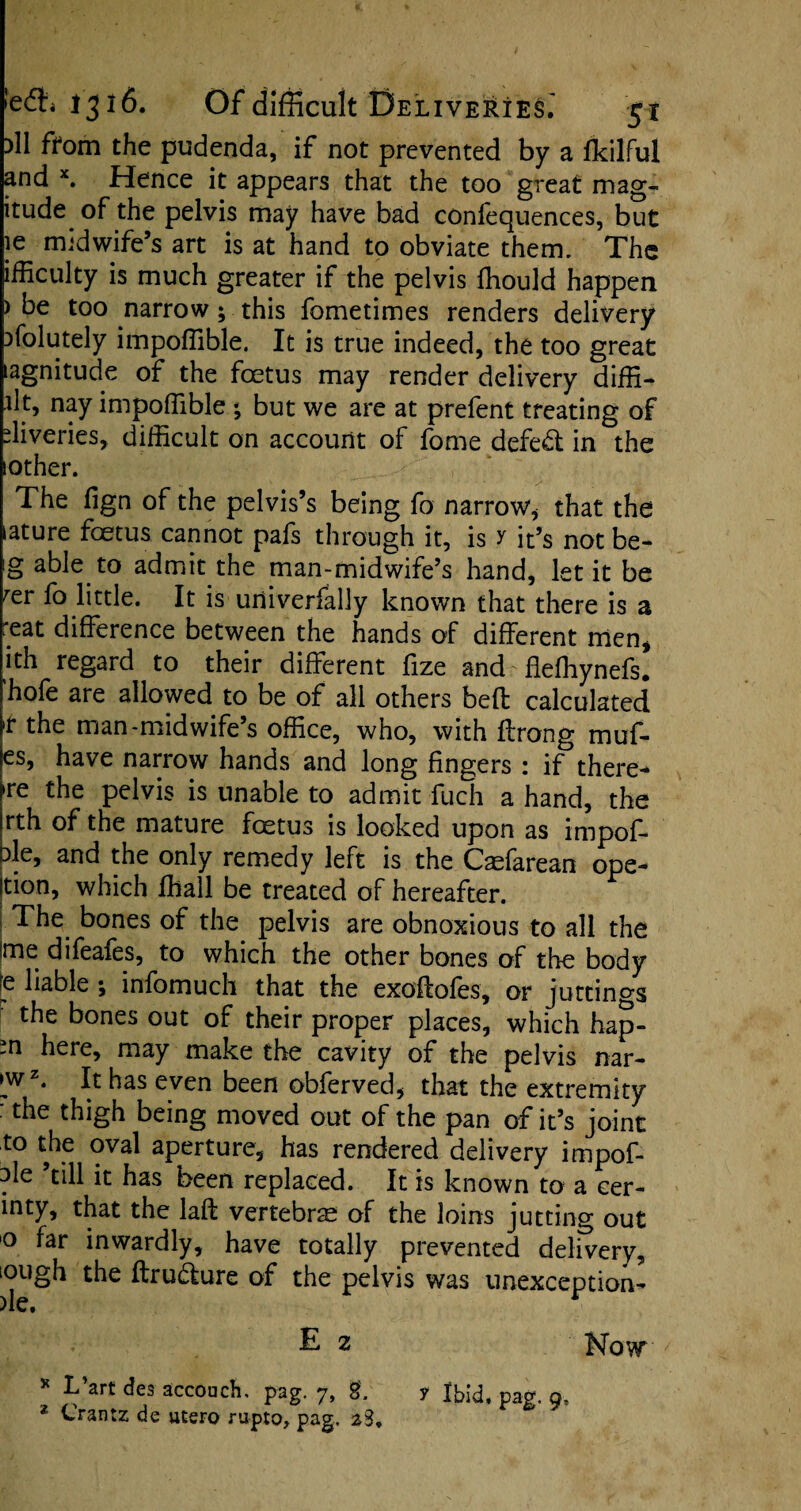 )1I from the pudenda, if not prevented by a fkilful and x. Hence it appears that the too great mag- itude of the pelvis may have bad confequences, but ie midwife’s art is at hand to obviate them. The ifficulty is much greater if the pelvis fhould happen ) be too narrow; this fometimes renders delivery ufolutely impoffible. It is true indeed, the too great lagnitude of the foetus may render delivery diffi- lit, nay impoffible ; but we are at prefent treating of liveries, difficult on account of fome defeat in the lother. The fign of the pelvis’s being fo narrow, that the ature foetus cannot pafs through it, is y it’s not be- g able to admit the man-midwife’s hand, let it be rer fo little. It is uriiverfally known that there is a reat difference between the hands of different men, ith regard to their different fize and-fleffiynefs. hofe are allowed to be of all others bed calculated 'r the man-midwife’s office, who, with ffrong muf- es, have narrow hands and long fingers : if there- re the pelvis is unable to admit fuch a hand, the rth of the mature foetus is looked upon as impof- de, and the only remedy left is the Caefarean ope- jtion, which ffiall be treated of hereafter. The bones of the pelvis are obnoxious to all the ime difeafes, to which the other bones of the body liable ; infomuch that the exodofes, or juttings the bones out of their proper places, which hap- -n here> may make the cavity of the pelvis nar- jwz. It has even been obferved, that the extremity : the thigh being moved out of the pan of it’s joint to the oval aperture, has rendered delivery impof- de ’till it has been replaced. It is known to a cer- inty, that the lad vertebrae of the loins jutting out 0 far inwardly, have totally prevented delivery, iough the drudture of the pelvis was unexception- E 2 Now * L art des accouch. pag. 7, SL y Ibid, pag. 9, 1 Crantz de utero rupto, pag. z3.