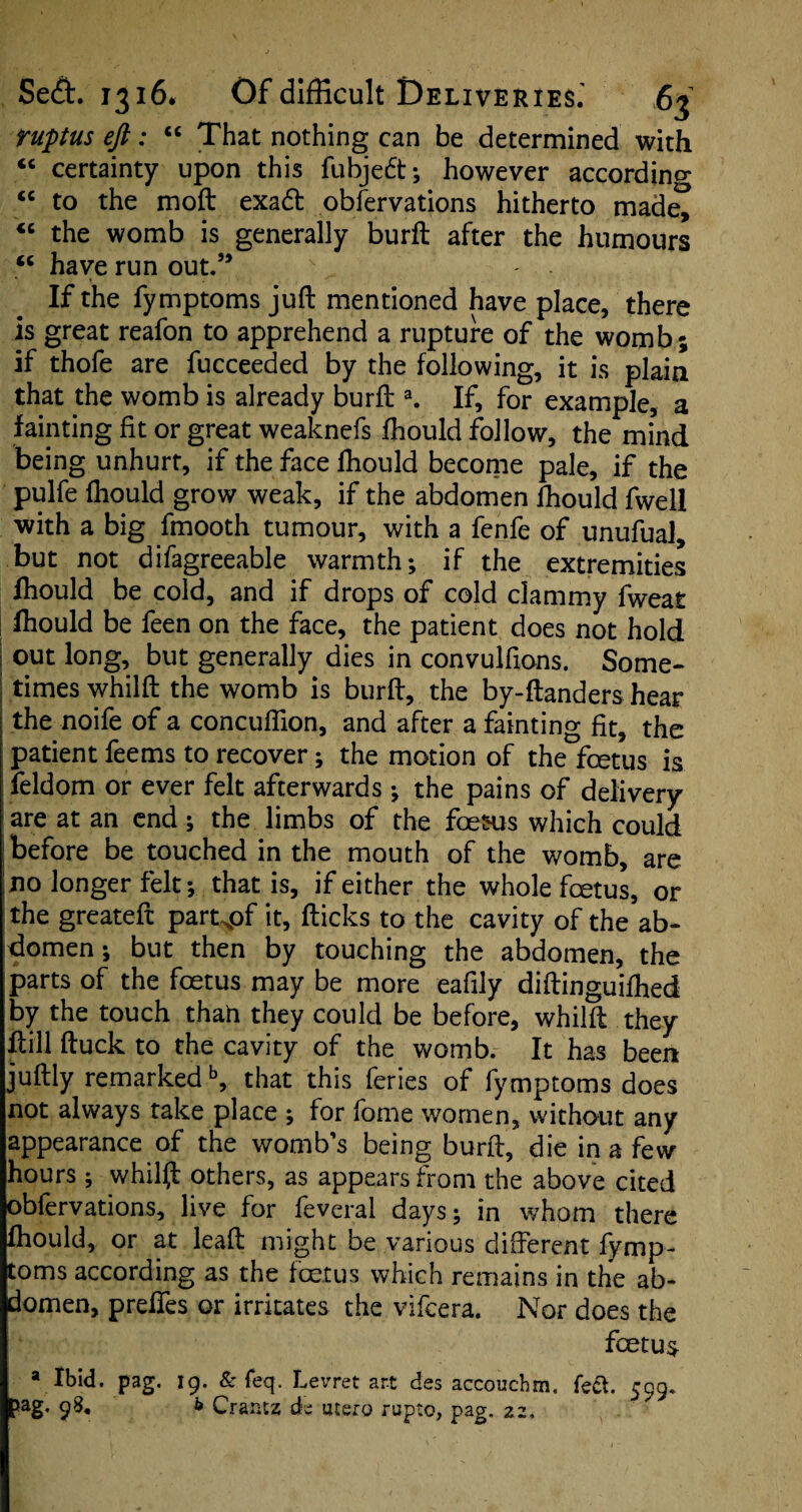 ruptus eft: “ That nothing can be determined with “ certainty upon this fubje6t; however according “ to the moft exadt obfervations hitherto made^ “ the womb is generally burft after the humours “ have run out.” If the fymptoms juft mentioned have place, there is great reafon to apprehend a rupture of the womb; if thofe are fucceeded by the following, it is plaia that the womb is already burft a. If, for example, a fainting fit or great weaknefs fhould follow, the mind being unhurt, if the face fhould become pale, if the pulfe fhould grow weak, if the abdomen fhould fwell with a big fmooth tumour, with a fenfe of unufual, but not difagreeable warmth; if the extremities fhould be cold, and if drops of cold clammy fweat fhould be feen on the face, the patient does not hold 1 out long, but generally dies in convulfions. Some¬ times whilft the womb is burft, the by-ftanders hear | the noife of a concuflion, and after a fainting fit, the patient feems to recover; the motion of the foetus is feldom or ever felt afterwards; the pains of delivery are at an end; the limbs of the foe&us which could before be touched in the mouth of the womb, are no longer felt; that is, if either the whole foetus, or the greateft part^of it, flicks to the cavity of the ab¬ domen ; but then by touching the abdomen, the parts of the foetus may be more eafily diftinguifhed by the touch thah they could be before, whilft they ft ill ftuck to the cavity of the womb. It has been juftly remarkedb, that this feries of fymptoms does not always take place ; for fome women, without any appearance of the womb’s being burft, die in a few hours ; whilft others, as appears from the above cited obfervations, live for feveral days; in whom there fhould, or at lead might be various different fymp¬ toms according as the foetus which remains in the ab¬ domen, preffes or irritates the vifeera. Nor does the foetus a Ibid. pag. 19. & feq. Levret art dss accouchm, 599. 5ag. 9S. b Craraz cb utsro rupto, pag. 22,