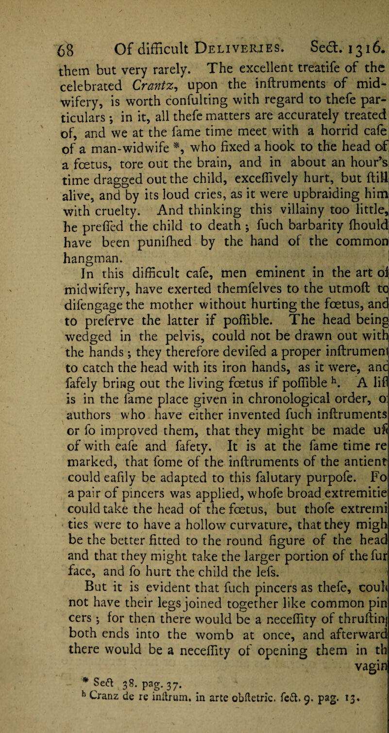 them but very rarely. The excellent treatife of the celebrated Crantz, upon the inftruments of mid¬ wifery, is worth confulting with regard to thefe par¬ ticulars *, in it, all thefe matters are accurately treated of, and we at the fame time meet with a horrid cafe of a man-widwife *, who fixed a hook to the head of a foetus, tore out the brain, and in about an hour’s time dragged out the child, excefiively hurt, but ftill alive, and by its loud cries, as it were upbraiding him with cruelty. And thinking this villainy too little, he prefied the child to death fuch barbarity fhould have been punifhed by the hand of the common hangman. In this difficult cafe, men eminent in the art ol midwifery, have exerted themfelves to the utmoft to difengagethe mother without hurting the foetus, and to preferve the latter if poffible. The head being wedged in the pelvis, could not be drawn out with the hands ; they therefore devifed a proper inftrumenl to catch the head with its iron hands, as it wTere, anc fafely bring out the living foetus if poffible h. A lifl is in the fame place given in chronological order, o: authors who have either invented fuch inftruments or lb improved them, that they might be made uft of with eafe and fafety. It is at the fame time re marked, that fome of the inftruments of the antient could eafily be adapted to this falutary purpofe. Fo a pair of pincers was applied, whofe broad extremitie could take the head of the foetus, but thofe extreini ties were to have a hollow curvature, that they migh be the better fitted to the round figure of the head and that they might take the larger portion of the fur face, and fo hurt the child the lefs. But it is evident that fuch pincers as thefe, coul< not have their legs joined together like common pin cers •, for then there would be a neceffity of thruftinj both ends into the womb at once, and afterward there would be a neceffity of opening them in th vagin # Sea 38. pag. 37. h Cranz de re inftrum. in arte obftetric. fe&. 9. pag. 13,