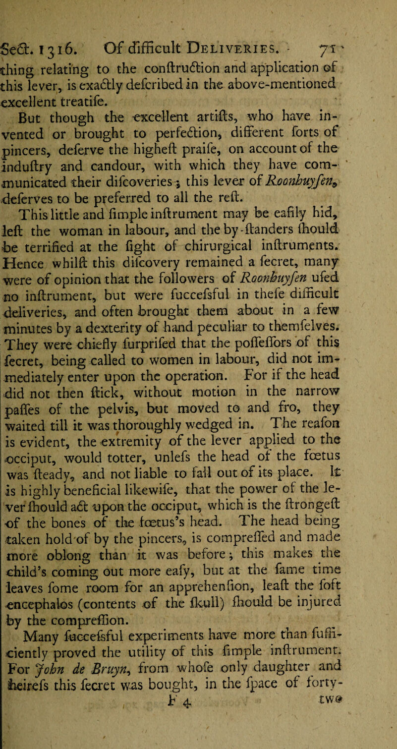 thing relating to the conftru&ion and application of this lever, is exactly defcribed in the above-mentioned excellent treatife. But though the excellent artifts, who have in¬ vented or brought to perfection, different forts of pincers, deferve the higheft praife, on account of the induftry and candour, with which they have com¬ municated their difcoveries ; this lever of Roanbuyfen, deferves to be preferred to all the reft. This little and fimple inftrument may be eafily hid, left the woman in labour, and the by-danders (hould be terrified at the fight of chirurgical inftruments. Hence whilft this difcovery remained a fecret, many were of opinion that the followers of Roonbuyfen ufed no inftrument, but were fuccefsful in thefe difficult deliveries, and often brought them about in a few minutes by a dexterity of hand peculiar to themfeives. They were chiefly furprifed that the pofl'effors of this fecret, being called to women in labour, did not im¬ mediately enter upon the operation. For if the head did not then flick, without motion in the narrow paffes of the pelvis, but moved to and fro, they I waited till it was thoroughly wedged in. The reafon : is evident, the extremity of the lever applied to the occiput, would totter, unlefs the head of the foetus I was fteady, and not liable to fail out of its place. \&- is highly beneficial likewife, that the power of the le¬ ver fhould adt upon the occiput, which is the ftrongeft of the bones of the foetus’s head. I he head being taken hold of by the pincers, is compreffed and made more oblong than it was before; this makes the child’s coming out more eafy, but at the fame time leaves fome room for an apprehenfion, lead the foft encephalos (contents of the fkull) fhould be injured by the compreffion. Many fuccefsful experiments have more than diffi¬ dently proved the utility of this fimple inftrument. For John de Bruyn., from whofe only daughter^ and lieirefs this fecret was bought, in the fpace of forty- F 4 tw#