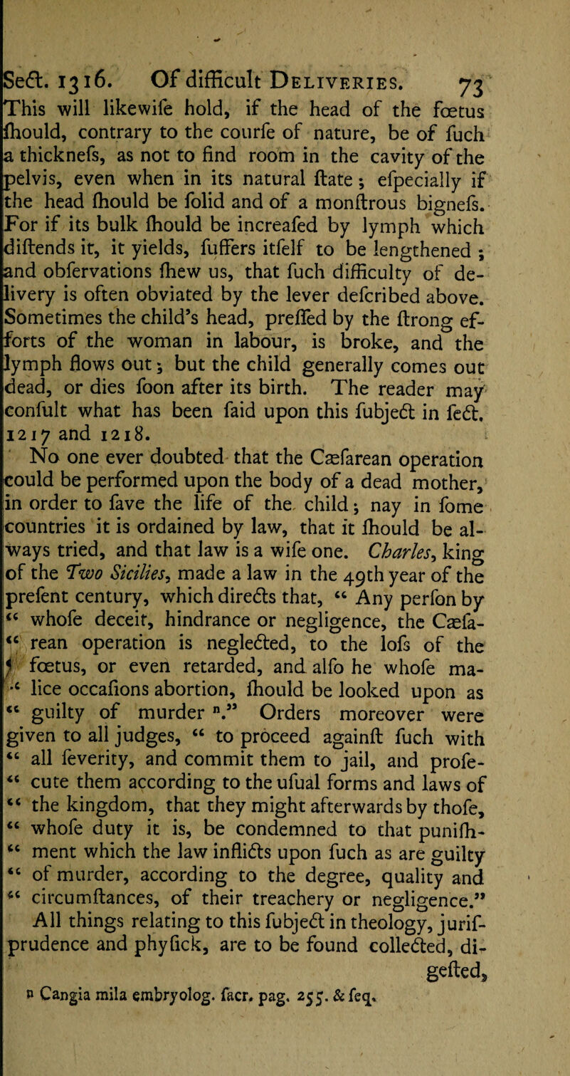 This will likewife hold, if the head of the foetus fhould, contrary to the courfe of nature, be of fuch a thicknefs, as not to find room in the cavity of the pelvis, even when in its natural ftate; efpecially if the head fhould be folid and of a monftrous bignefs. For if its bulk fhould be increafed by lymph which diftends it, it yields, fuffers itfelf to be lengthened ; and obfervations fhew us, that fuch difficulty of de¬ livery is often obviated by the lever defcribed above. Sometimes the child’s head, preffed by the ftrong ef¬ forts of the woman in labour, is broke, and the lymph flows out; but the child generally comes out dead, or dies foon after its birth. The reader may confult what has been faid upon this fubjed in fed. 1217 and 1218. No one ever doubted that the Caefarean operation could be performed upon the body of a dead mother, :in order to fave the life of the, child *, nay in fome countries it is ordained by law, that it fhould be al¬ ways tried, and that law is a wife one. Charles, king of the Two Sicilies, made a law in the 49th year of the prefent century, which direds that, “ Any perfon by “ whofe deceit, hindrance or negligence, the C^fa- <c rean operation is negleded, to the lofs of the f foetus, or even retarded, and alfo he whole ma- c lice occafions abortion, fhould be looked upon as <c guilty of murder n.” Orders moreover were given to all judges, “ to proceed againft fuch with “ all feverity, and commit them to jail, and profe- “ cute them according to the ufual forms and laws of c< the kingdom, that they might afterwards by thofe, “ whofe duty it is, be condemned to that punifh- u ment which the law inflids upon fuch as are guilty “ of murder, according to the degree, quality and 44 circumftances, of their treachery or negligence.” All things relating to this fubjed in theology, jurif- prudence and phyfick, are to be found colleded, di- gefted* n Cangia mila embryolog. facr. pag. 255. & fe<p