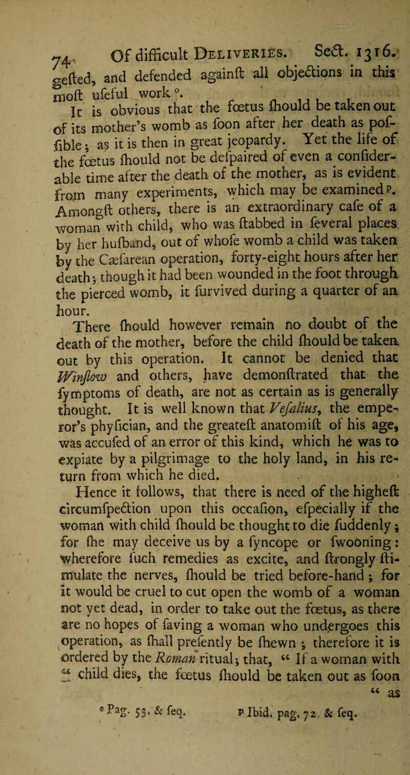 gefted, and defended againd all objections in this molt ufeful work °. ' ., . . It is obvious that the foetus lhould be taken out of its mother’s womb as foon after her death as pof- fible •, as it is then in great jeopardy. Yet the life of the foetus lhould not be defpaired of even a conlider- able time after the death of the mother, as is evident, from many experiments, which may be examined?. Amongft others, there is an extraordinary cafe of a woman with child, who was dabbed in feveral places by her hufband, out of whofe womb a child was taken by the Qefarean operation, forty-eight hours after her. death *, though it had been wounded in the foot through the pierced womb, it farmed during a quarter of an hour. There lhould however remain no doubt of the death of the mother, before the child lhould be taken out by this operation. It cannot be denied that Winjlow and others, have demondrated that the fymptoms of death, are not as certain as is generally thought. It is well known that Vefalius, the empe¬ ror’s phyfician, and the greated anatom id of his age, was accufed of an error of this kind, which he was to expiate by a pilgrimage to the holy land, in his re¬ turn from which he died. Hence it follows, that there is need of the highed circumfpedtion upon this occafion, efpecially if the woman with child fhould be thought to die fuddenly; for fhe may deceive us by a fyncope or fwooning: wherefore luch remedies as excite, and drongly di- mulate the nerves, lhould be tried before-hand ; for It would be cruel to cut open the womb of a woman not yet dead, in order to take out the foetus, as there are no hopes of faving a woman who undergoes this operation, as fhall prefently be fhewn ; therefore it is ordered by the Roman ritual; that, If a woman with “ child dies, the foetus diould be taken out as foon ‘Tag* 53* & % P Ibid. pag. 72: & feq.