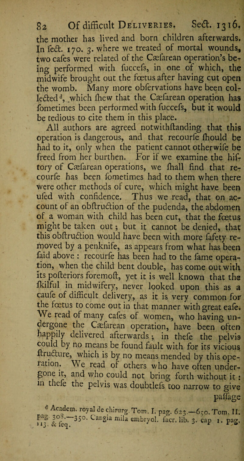 the mother has lived and born children afterwards. In fed. 170. 3. where we treated of mortal wounds, two cafes were related of the Caefarean operation’s be¬ ing performed with fuccefs, in one of which, the midwife brought out the foetus after having cut open the womb. Many more obfervations have been col¬ lectedd, which Ihew that the Caefarean operation has fometimes been performed with fuccefs, but it would be tedious to cite them in this place. All authors are agreed notwithftanding that this operation is dangerous, and that recourfe fhould be had to it, only when the patient cannot otherwife be freed from her burthen. For if we examine the hif- tory of Caefarean operations, we fhall find that re¬ courfe has been fometimes had to them when there were other methods of cure, which might have been ufed with confidence. Thus we read, that on ac¬ count of an obftrudion of the pudenda, the abdomen of a woman with child has been cut, that the foetus might be taken out *, but it cannot be denied, that this obftrudion would have been with more fafety re¬ moved by a penknife, as appears from what has been faid above : recourfe has been had to the fame opera¬ tion, when the child bent double, has come out with its pofteriors foremoft, yet it is well known that the fkilful in midwifery, never looked upon this as a caufe of difficult delivery, as it is very common for the foetus to come out in that manner with great eaie. We read of many cafes of women, who having un¬ dergone the Casforean operation, have been often happily delivered afterwards; in thefe the pelvis could by no means be found fault with for its vicious ftrudture, which is by no means mended by this ope¬ ration. Vve read of others who have often under¬ gone it, and who could not bring forth without it : m thefe the pelvis was doubtlefs too narrow to give paffage * AcaQdem> r°yaI de chirurg. Tom. I. pag. 623.-650. Tom. II. 35°* miJa embryol. facr. lib. 3. cap 1. pag.